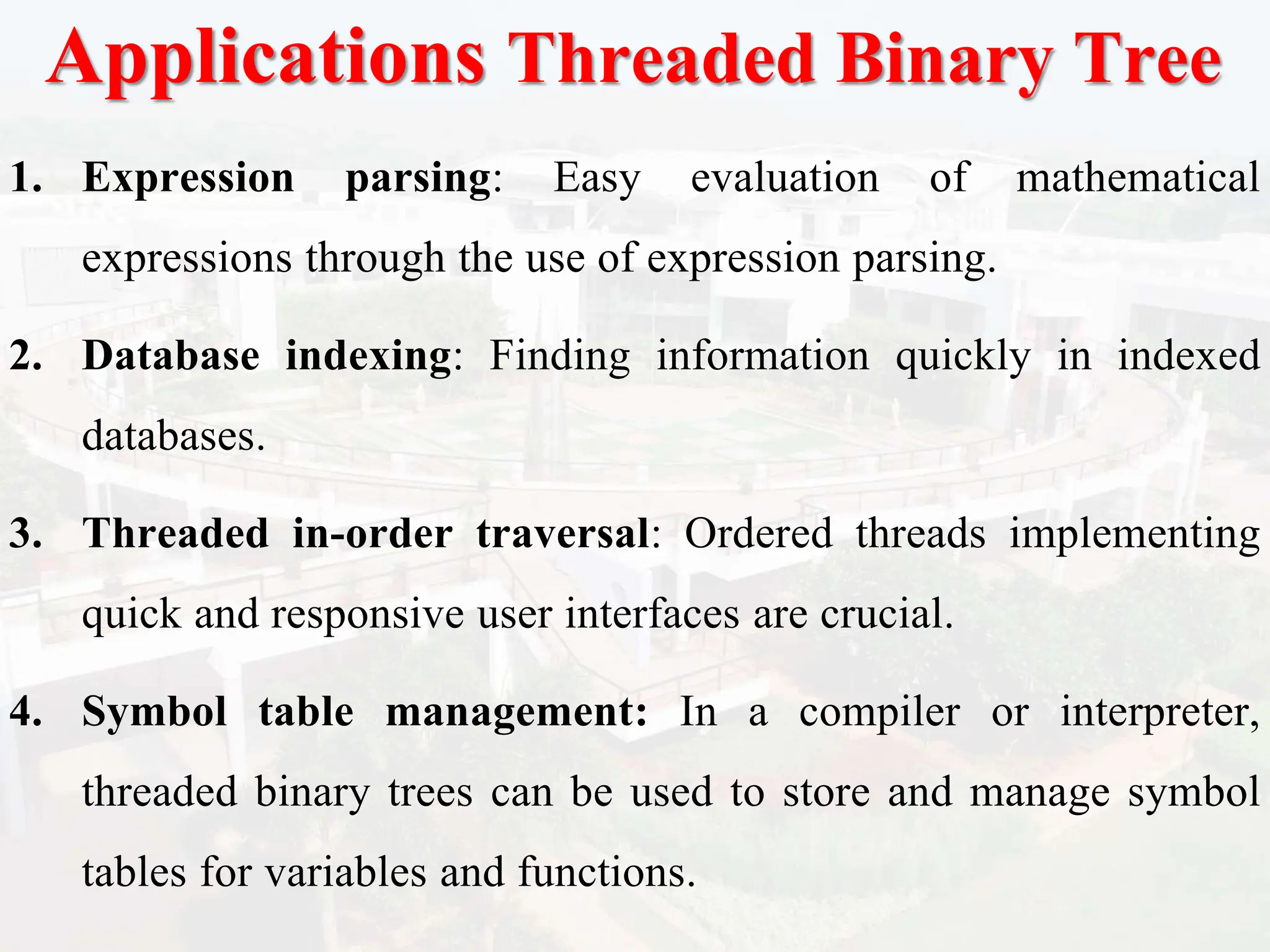 Applications Threaded Binary Tree
1. Expression parsing: Easy evaluation of mathematical
expressions through the use of expression parsing.
2. Database indexing: Finding information quickly in indexed
databases.
3. Threaded in-order traversal: Ordered threads implementing
quick and responsive user interfaces are crucial.
4. Symbol table management: In a compiler or interpreter,
threaded binary trees can be used to store and manage symbol
tables for variables and functions.
 