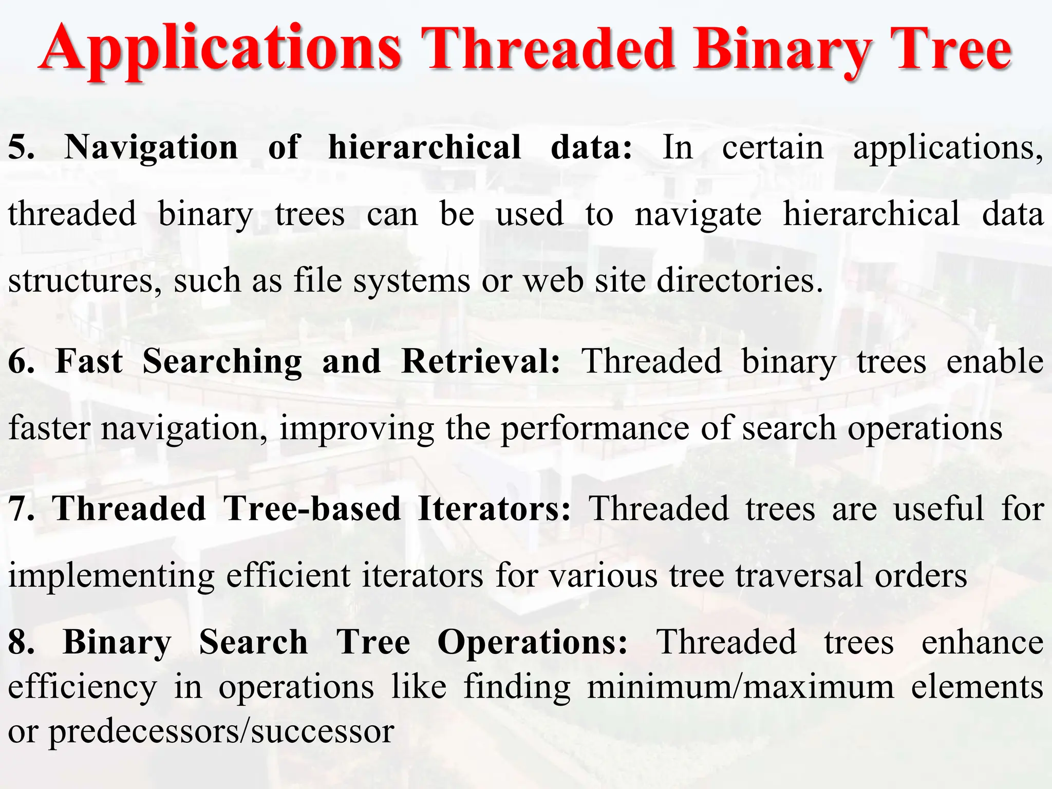 Applications Threaded Binary Tree
5. Navigation of hierarchical data: In certain applications,
threaded binary trees can be used to navigate hierarchical data
structures, such as file systems or web site directories.
6. Fast Searching and Retrieval: Threaded binary trees enable
faster navigation, improving the performance of search operations
7. Threaded Tree-based Iterators: Threaded trees are useful for
implementing efficient iterators for various tree traversal orders
8. Binary Search Tree Operations: Threaded trees enhance
efficiency in operations like finding minimum/maximum elements
or predecessors/successor
 