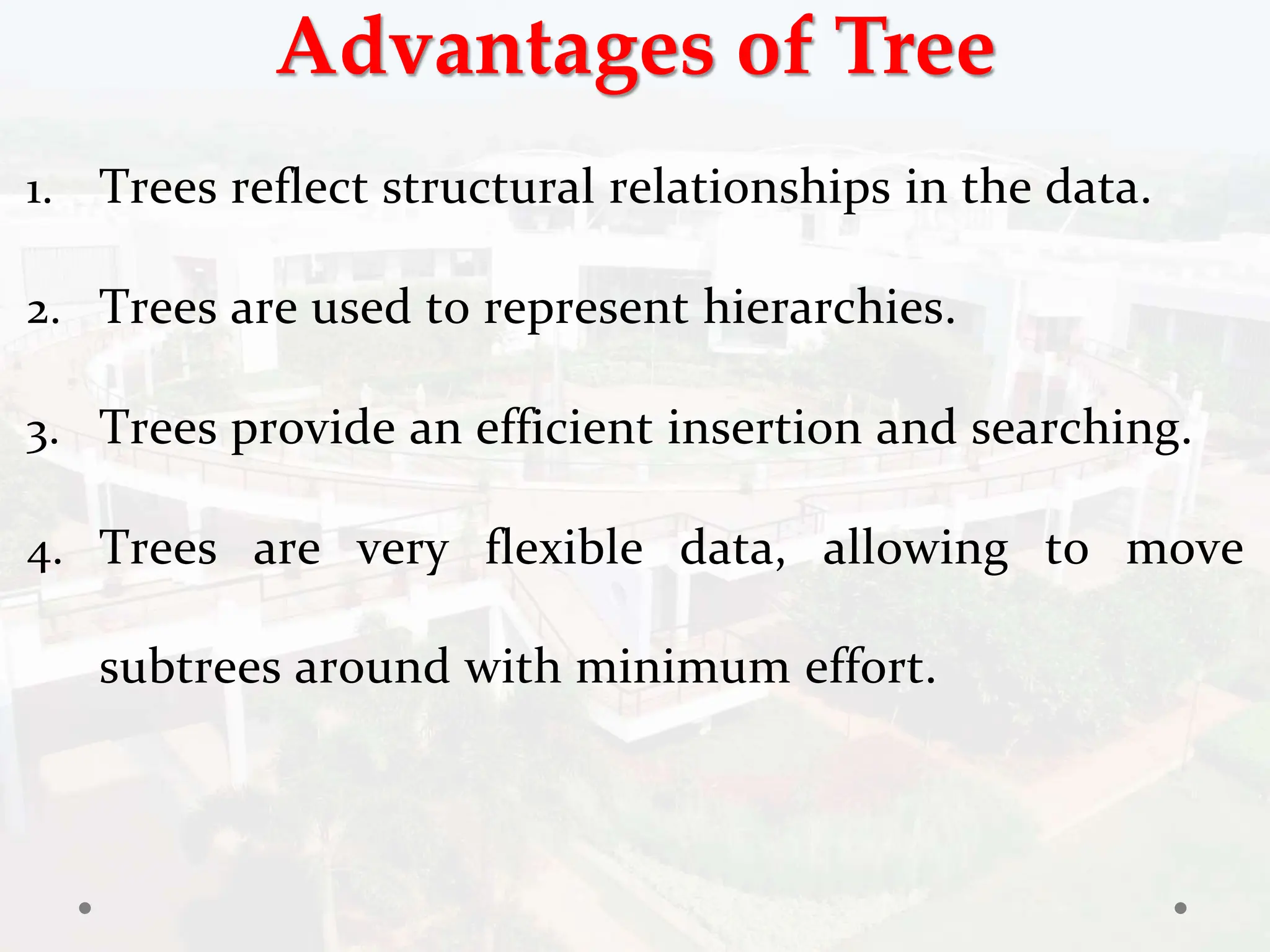Advantages of Tree
1. Trees reflect structural relationships in the data.
2. Trees are used to represent hierarchies.
3. Trees provide an efficient insertion and searching.
4. Trees are very flexible data, allowing to move
subtrees around with minimum effort.
 