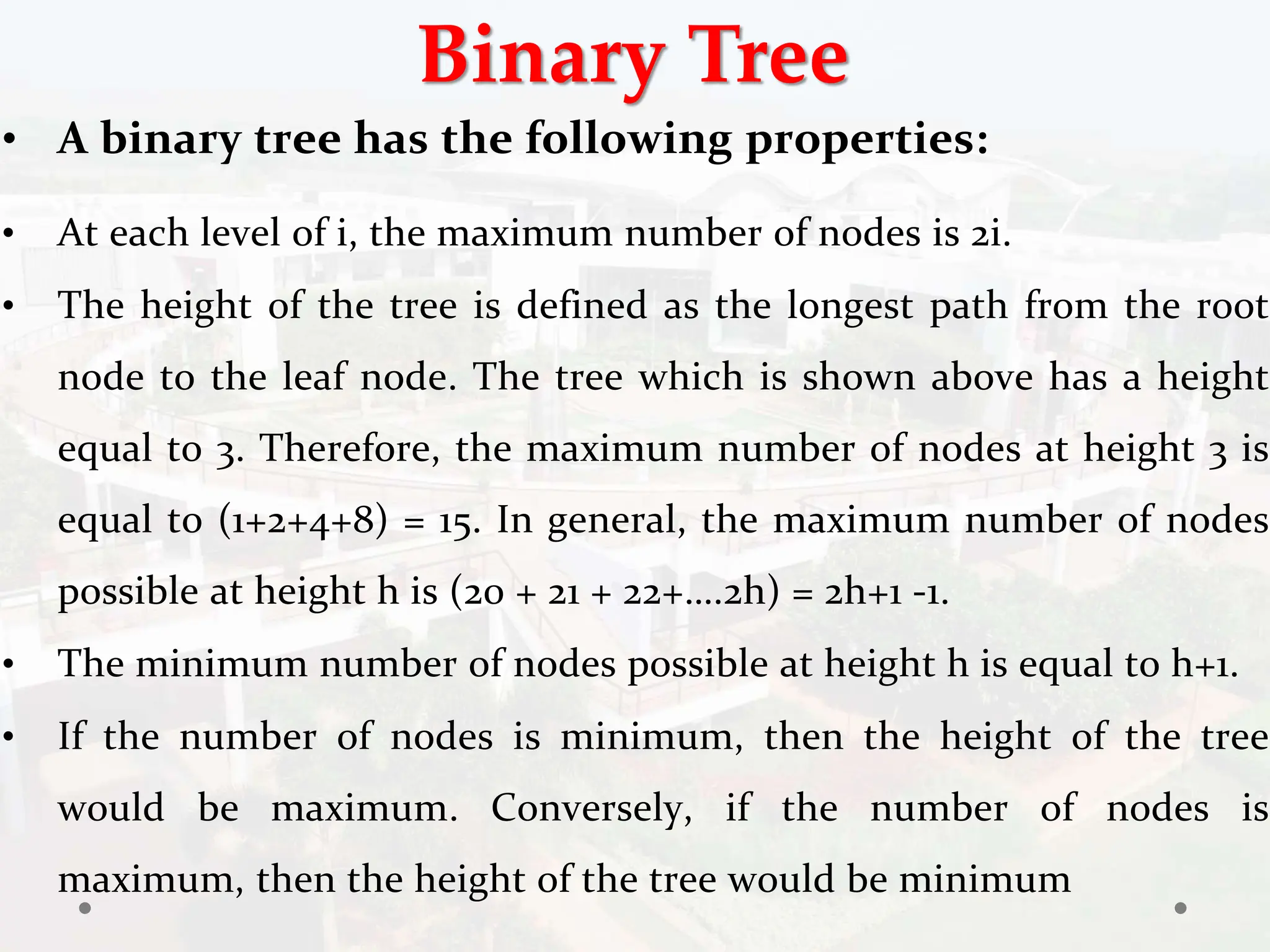 Binary Tree
• A binary tree has the following properties:
• At each level of i, the maximum number of nodes is 2i.
• The height of the tree is defined as the longest path from the root
node to the leaf node. The tree which is shown above has a height
equal to 3. Therefore, the maximum number of nodes at height 3 is
equal to (1+2+4+8) = 15. In general, the maximum number of nodes
possible at height h is (20 + 21 + 22+….2h) = 2h+1 -1.
• The minimum number of nodes possible at height h is equal to h+1.
• If the number of nodes is minimum, then the height of the tree
would be maximum. Conversely, if the number of nodes is
maximum, then the height of the tree would be minimum
 