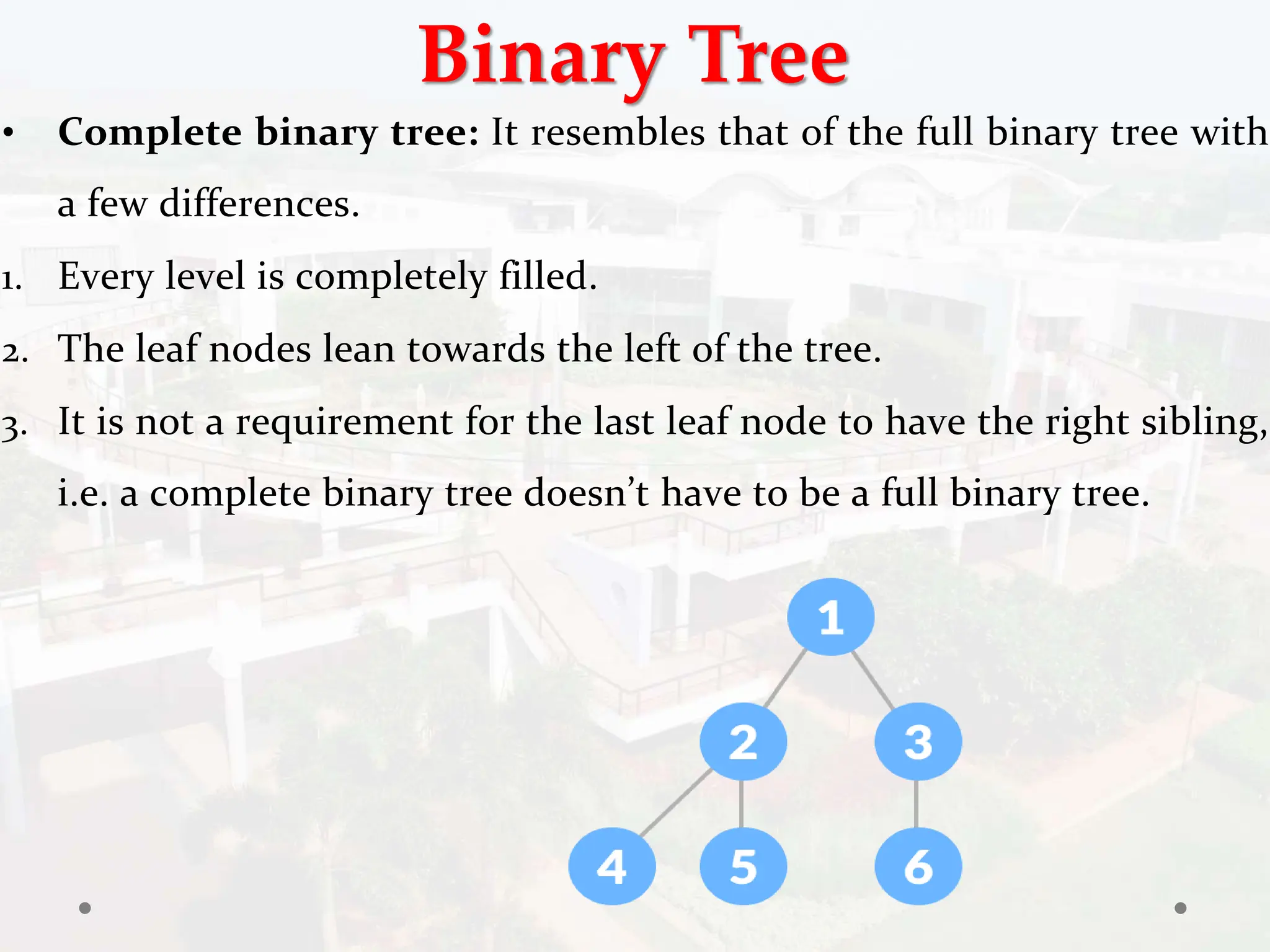 Binary Tree
• Complete binary tree: It resembles that of the full binary tree with
a few differences.
1. Every level is completely filled.
2. The leaf nodes lean towards the left of the tree.
3. It is not a requirement for the last leaf node to have the right sibling,
i.e. a complete binary tree doesn’t have to be a full binary tree.
 