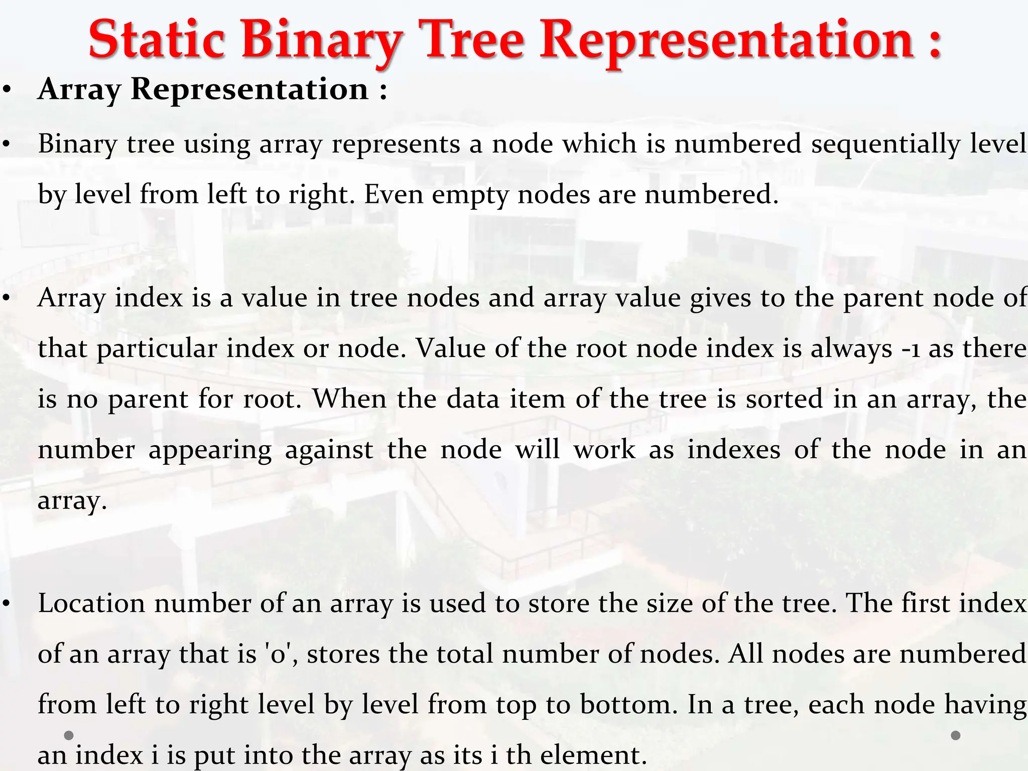 Static Binary Tree Representation :
• Array Representation :
• Binary tree using array represents a node which is numbered sequentially level
by level from left to right. Even empty nodes are numbered.
• Array index is a value in tree nodes and array value gives to the parent node of
that particular index or node. Value of the root node index is always -1 as there
is no parent for root. When the data item of the tree is sorted in an array, the
number appearing against the node will work as indexes of the node in an
array.
• Location number of an array is used to store the size of the tree. The first index
of an array that is '0', stores the total number of nodes. All nodes are numbered
from left to right level by level from top to bottom. In a tree, each node having
an index i is put into the array as its i th element.
 