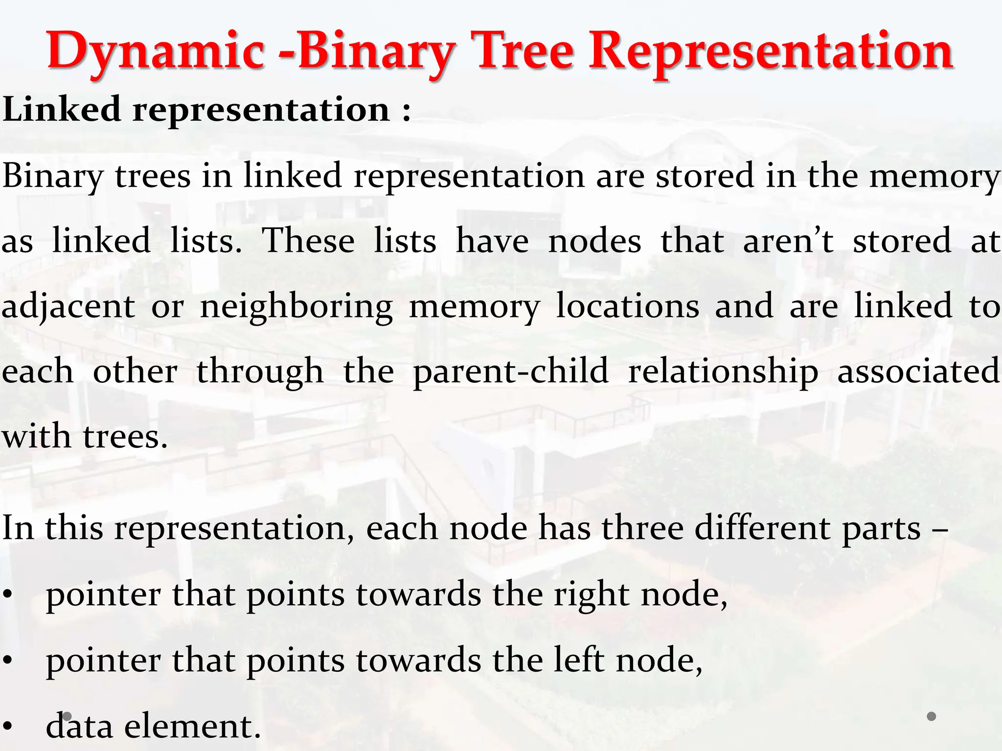 Dynamic -Binary Tree Representation
Linked representation :
Binary trees in linked representation are stored in the memory
as linked lists. These lists have nodes that aren’t stored at
adjacent or neighboring memory locations and are linked to
each other through the parent-child relationship associated
with trees.
In this representation, each node has three different parts –
• pointer that points towards the right node,
• pointer that points towards the left node,
• data element.
 