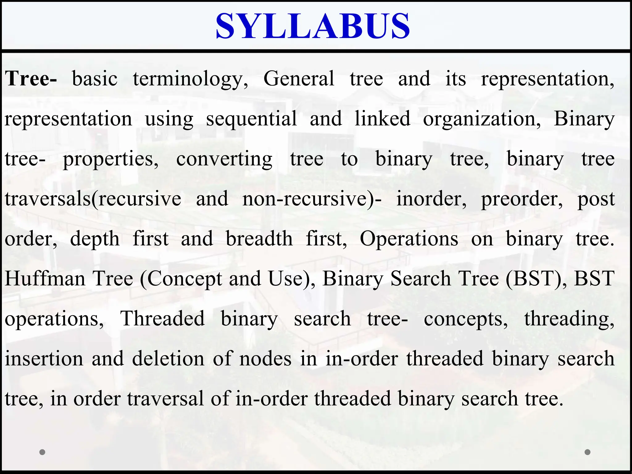 SYLLABUS
Tree- basic terminology, General tree and its representation,
representation using sequential and linked organization, Binary
tree- properties, converting tree to binary tree, binary tree
traversals(recursive and non-recursive)- inorder, preorder, post
order, depth first and breadth first, Operations on binary tree.
Huffman Tree (Concept and Use), Binary Search Tree (BST), BST
operations, Threaded binary search tree- concepts, threading,
insertion and deletion of nodes in in-order threaded binary search
tree, in order traversal of in-order threaded binary search tree.
 