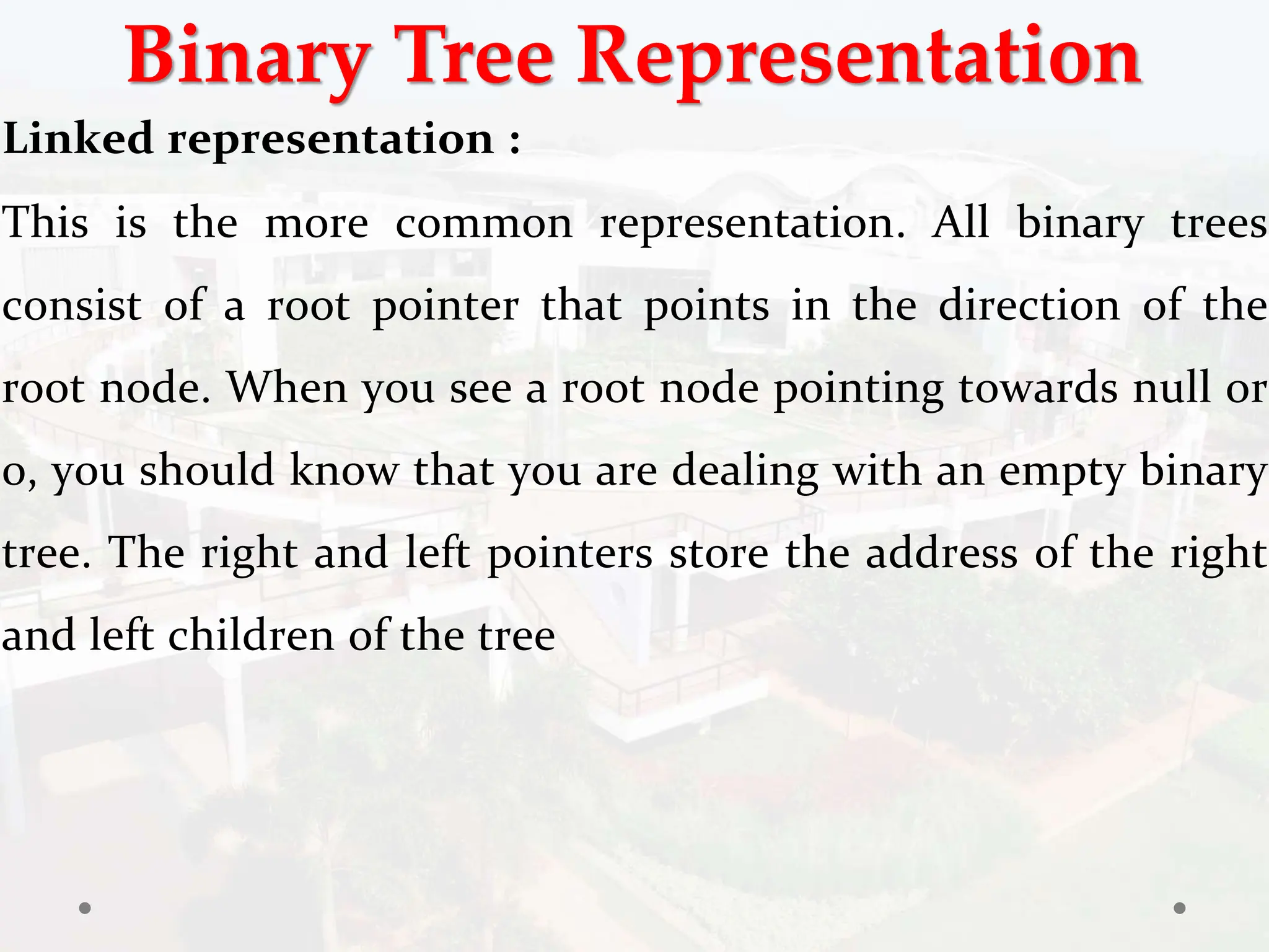 Binary Tree Representation
Linked representation :
This is the more common representation. All binary trees
consist of a root pointer that points in the direction of the
root node. When you see a root node pointing towards null or
0, you should know that you are dealing with an empty binary
tree. The right and left pointers store the address of the right
and left children of the tree
 