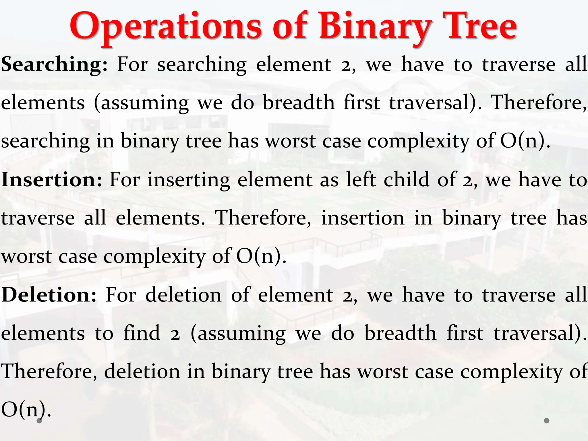 Operations of Binary Tree
Searching: For searching element 2, we have to traverse all
elements (assuming we do breadth first traversal). Therefore,
searching in binary tree has worst case complexity of O(n).
Insertion: For inserting element as left child of 2, we have to
traverse all elements. Therefore, insertion in binary tree has
worst case complexity of O(n).
Deletion: For deletion of element 2, we have to traverse all
elements to find 2 (assuming we do breadth first traversal).
Therefore, deletion in binary tree has worst case complexity of
O(n).
 