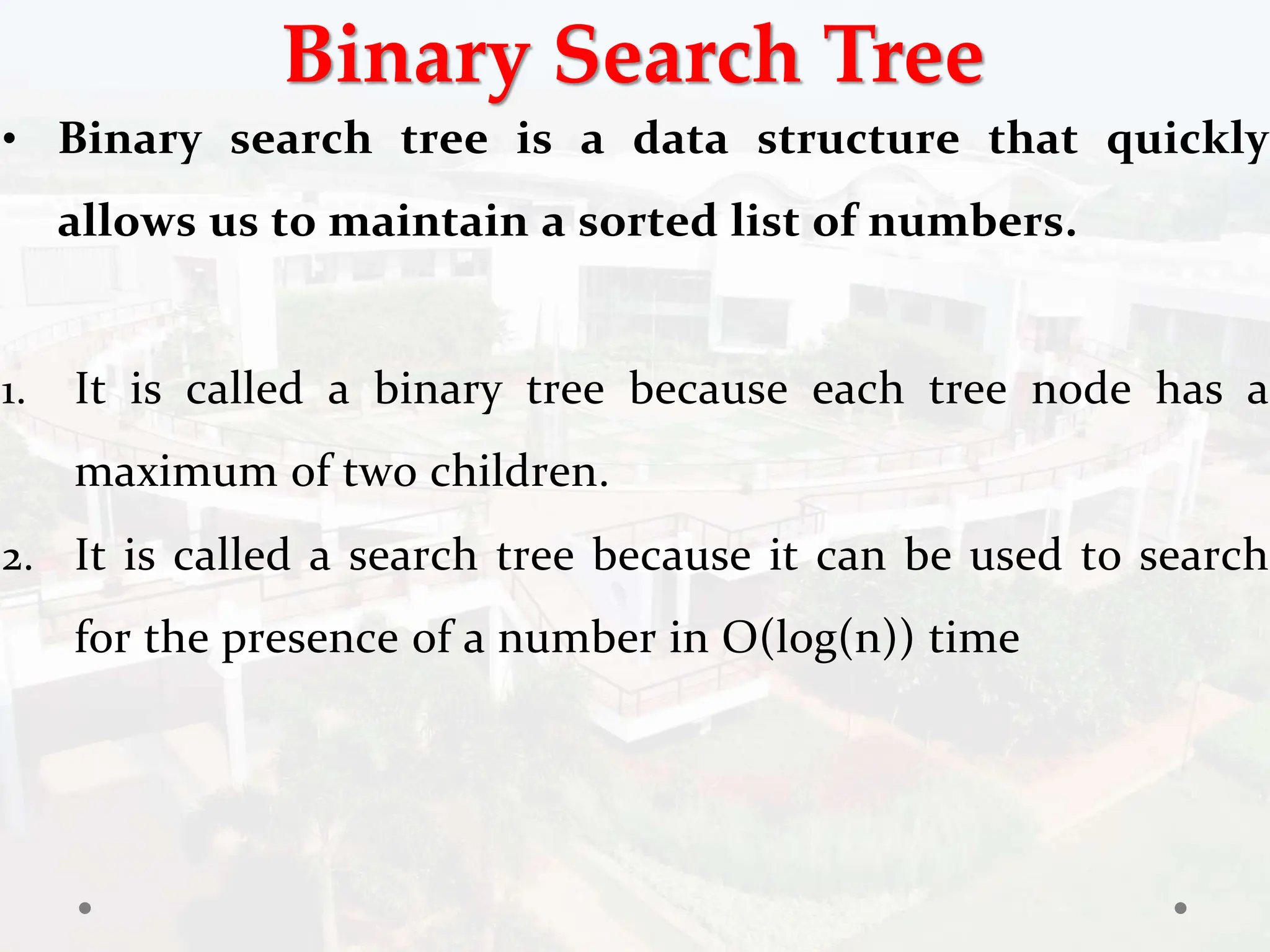 Binary Search Tree
• Binary search tree is a data structure that quickly
allows us to maintain a sorted list of numbers.
1. It is called a binary tree because each tree node has a
maximum of two children.
2. It is called a search tree because it can be used to search
for the presence of a number in O(log(n)) time
 