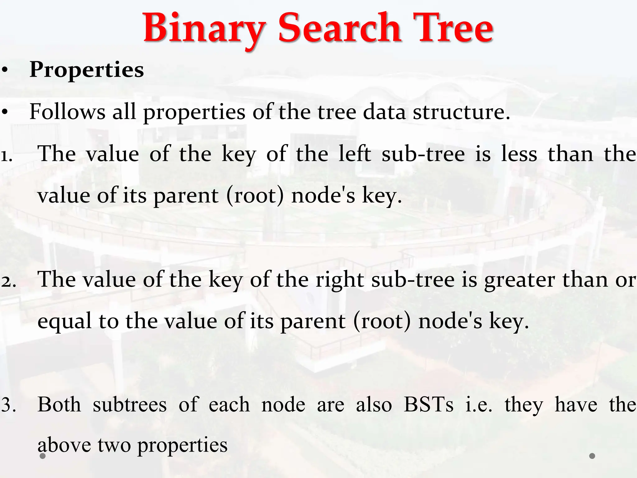 Binary Search Tree
• Properties
• Follows all properties of the tree data structure.
1. The value of the key of the left sub-tree is less than the
value of its parent (root) node's key.
2. The value of the key of the right sub-tree is greater than or
equal to the value of its parent (root) node's key.
3. Both subtrees of each node are also BSTs i.e. they have the
above two properties
 
