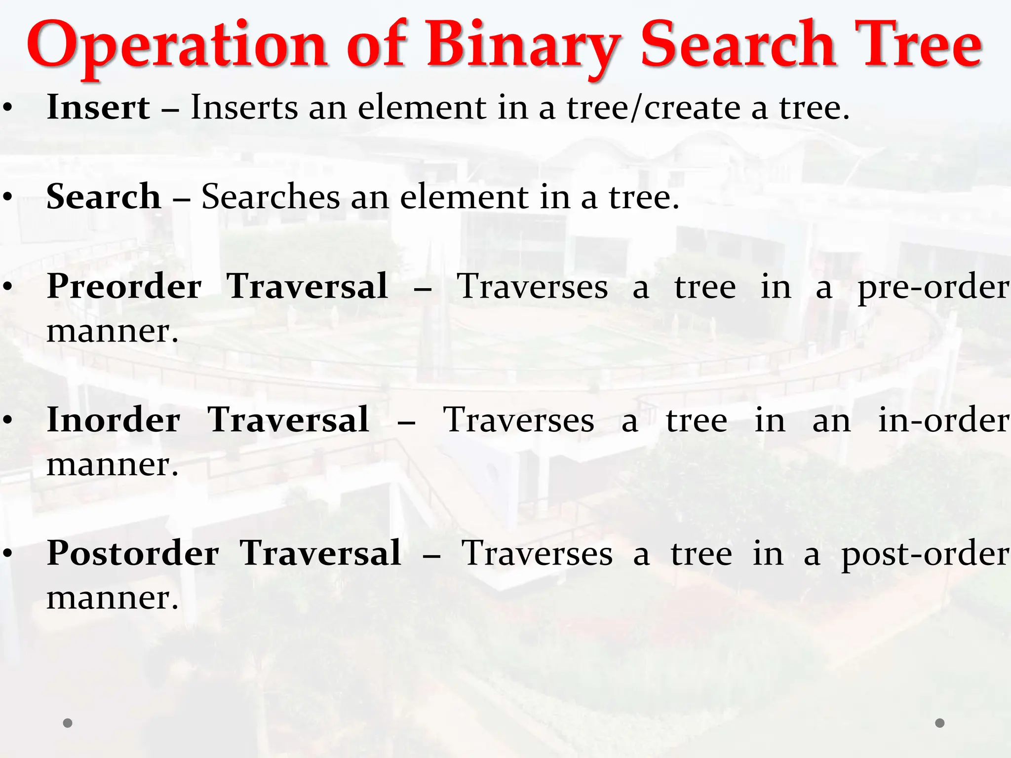 Operation of Binary Search Tree
• Insert − Inserts an element in a tree/create a tree.
• Search − Searches an element in a tree.
• Preorder Traversal − Traverses a tree in a pre-order
manner.
• Inorder Traversal − Traverses a tree in an in-order
manner.
• Postorder Traversal − Traverses a tree in a post-order
manner.
 