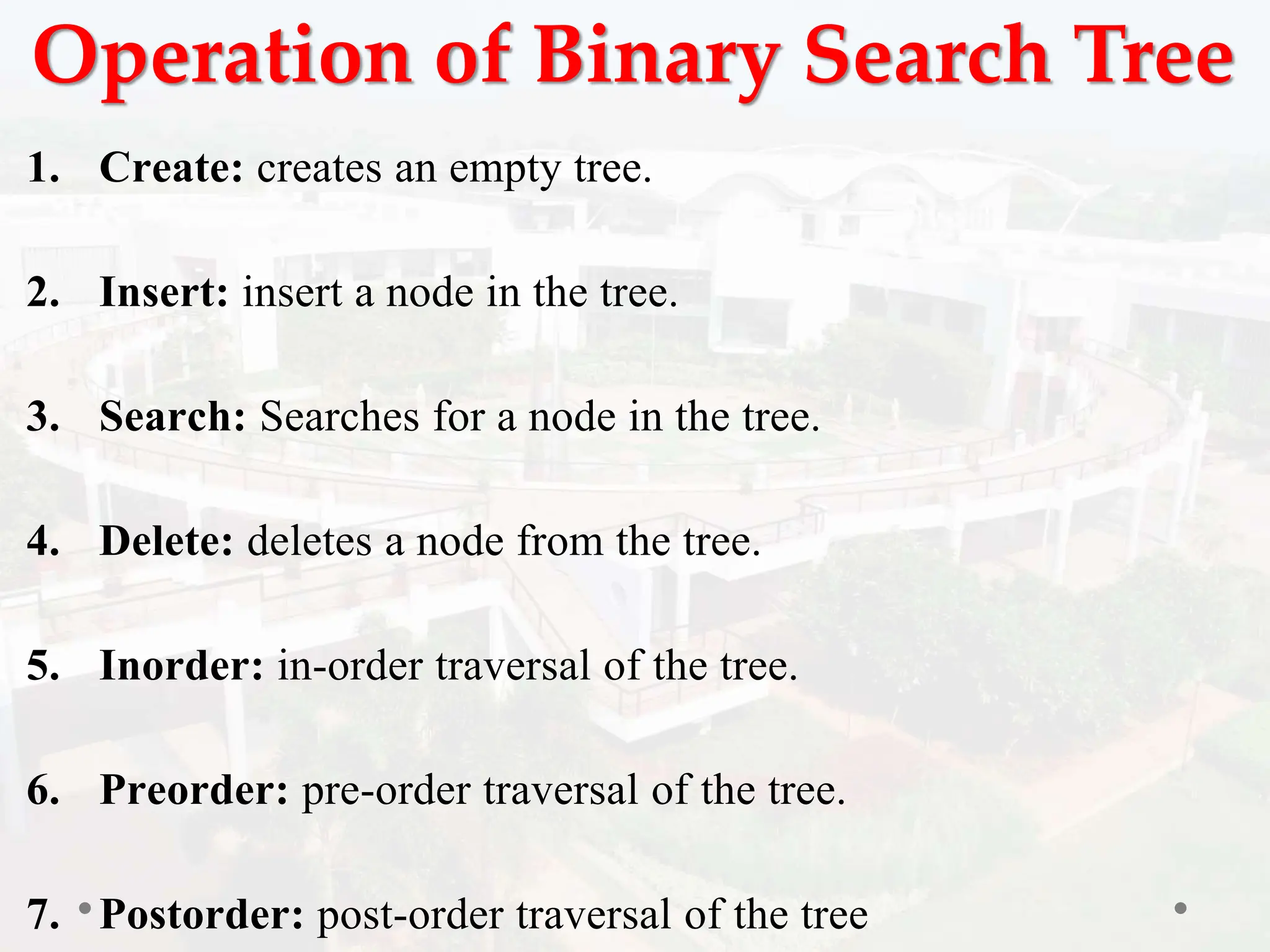 Operation of Binary Search Tree
1. Create: creates an empty tree.
2. Insert: insert a node in the tree.
3. Search: Searches for a node in the tree.
4. Delete: deletes a node from the tree.
5. Inorder: in-order traversal of the tree.
6. Preorder: pre-order traversal of the tree.
7. Postorder: post-order traversal of the tree
 