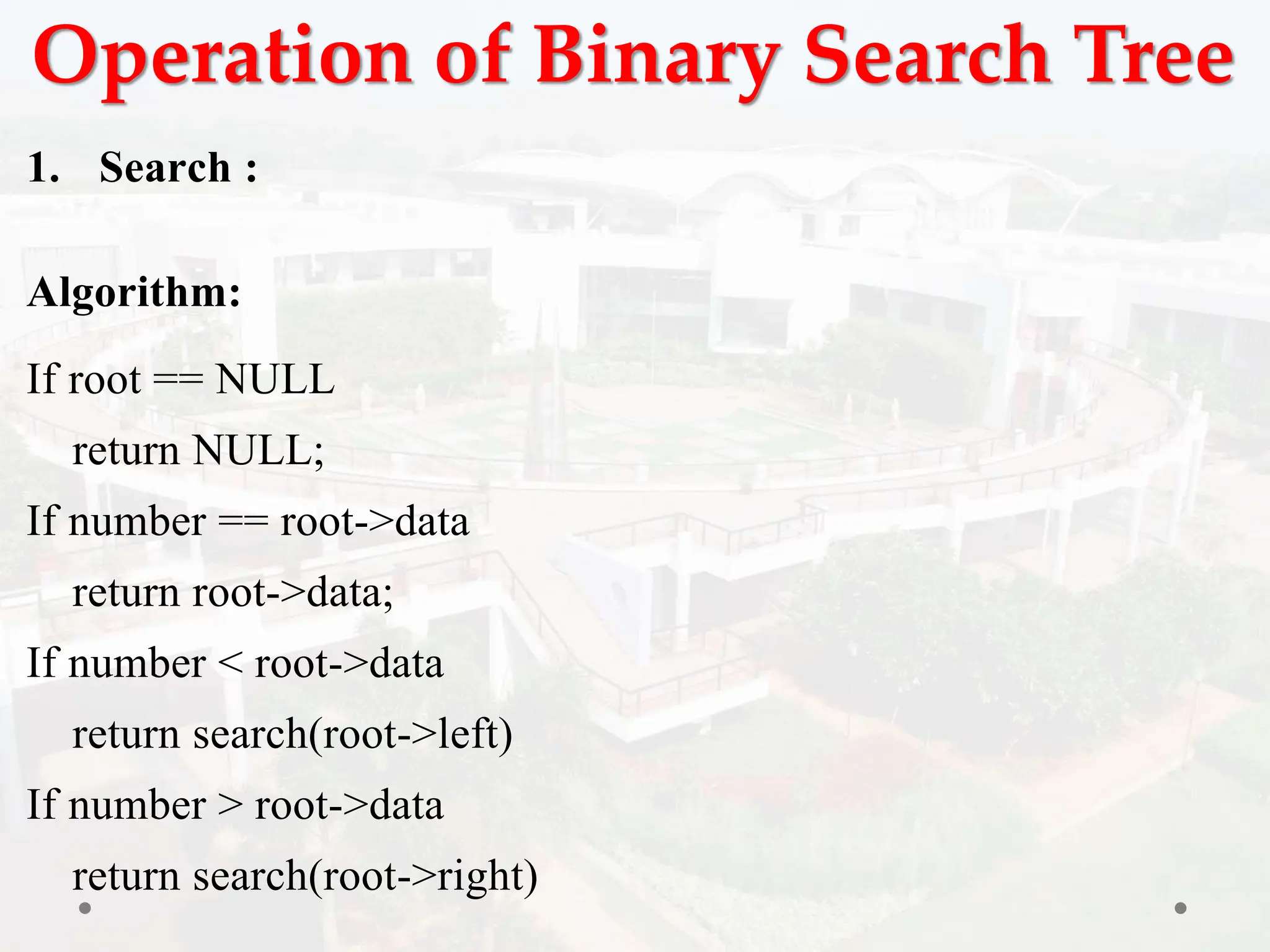 Operation of Binary Search Tree
1. Search :
Algorithm:
If root == NULL
return NULL;
If number == root->data
return root->data;
If number < root->data
return search(root->left)
If number > root->data
return search(root->right)
 