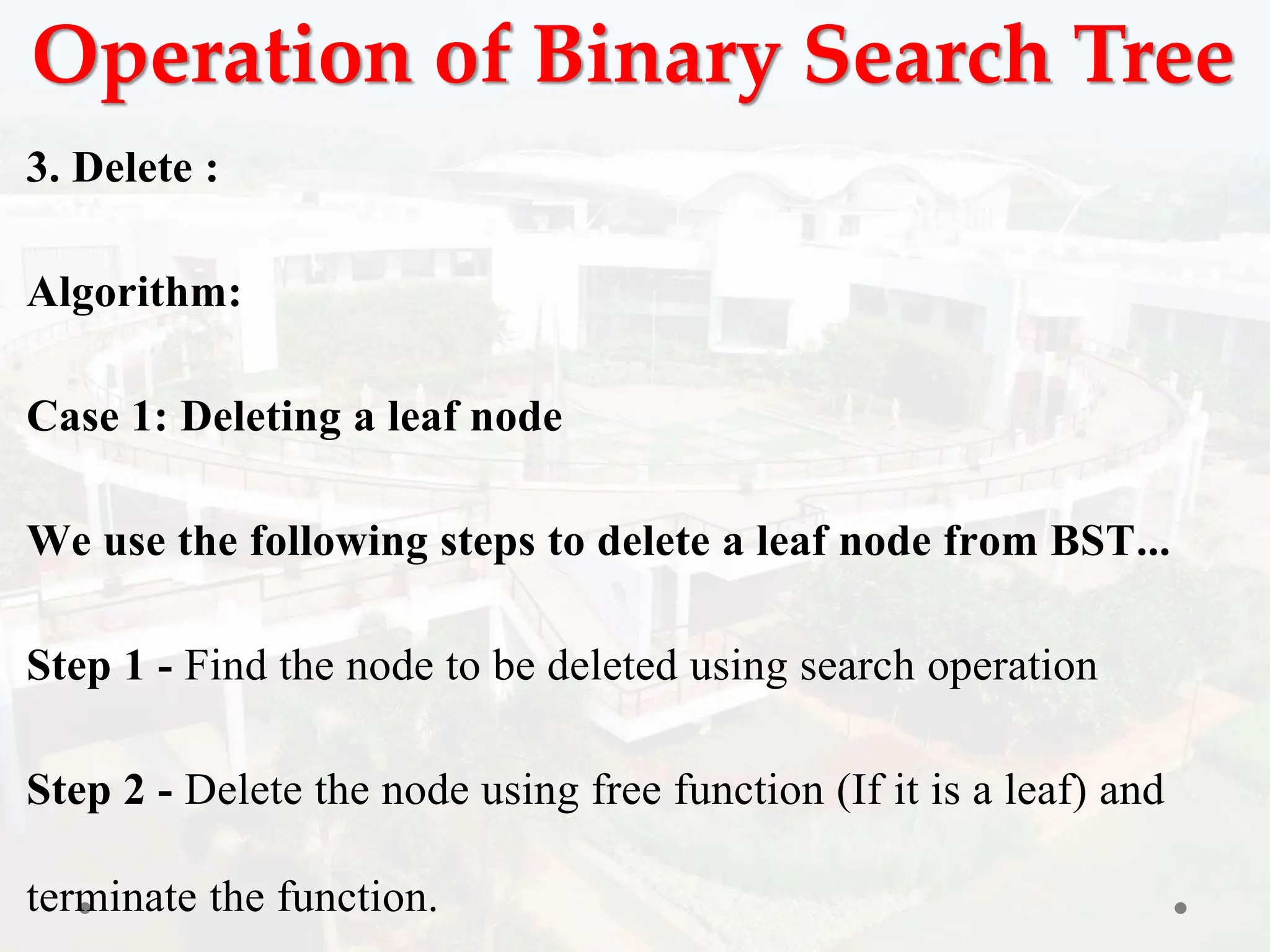 Operation of Binary Search Tree
3. Delete :
Algorithm:
Case 1: Deleting a leaf node
We use the following steps to delete a leaf node from BST...
Step 1 - Find the node to be deleted using search operation
Step 2 - Delete the node using free function (If it is a leaf) and
terminate the function.
 