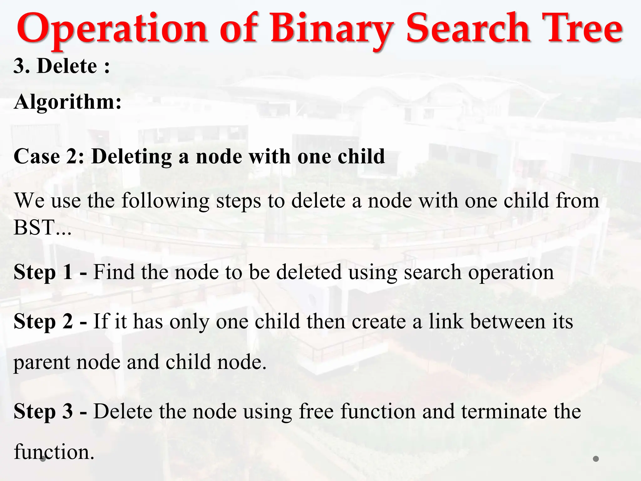 Operation of Binary Search Tree
3. Delete :
Algorithm:
Case 2: Deleting a node with one child
We use the following steps to delete a node with one child from
BST...
Step 1 - Find the node to be deleted using search operation
Step 2 - If it has only one child then create a link between its
parent node and child node.
Step 3 - Delete the node using free function and terminate the
function.
 