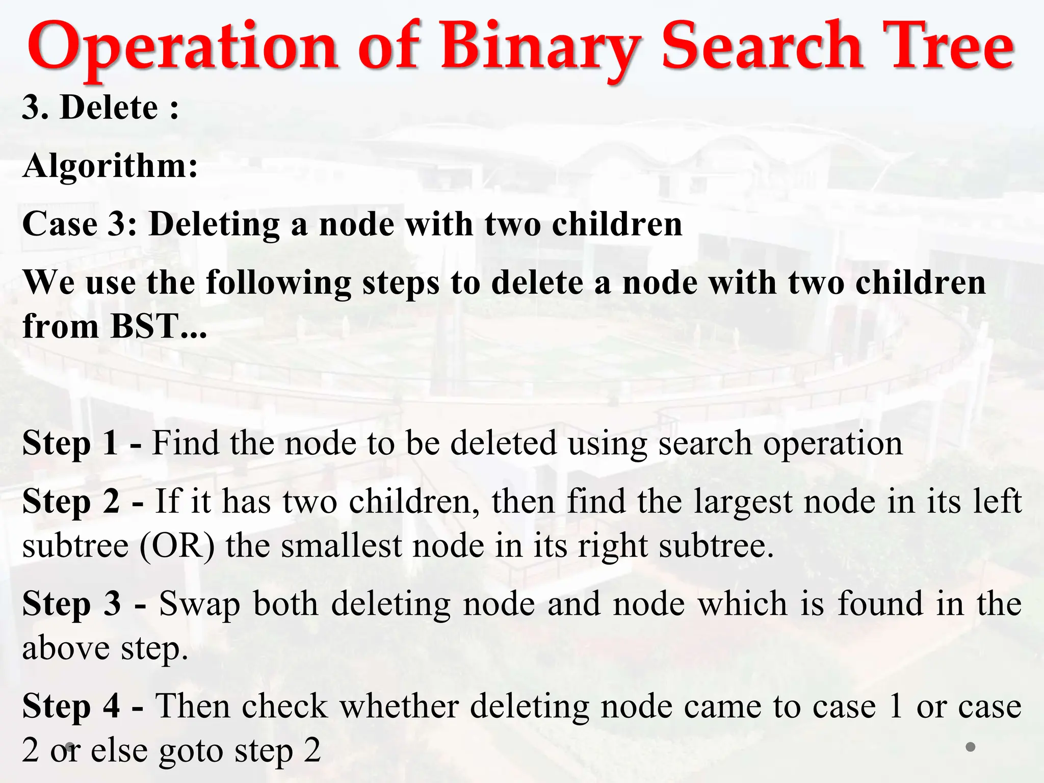 Operation of Binary Search Tree
3. Delete :
Algorithm:
Case 3: Deleting a node with two children
We use the following steps to delete a node with two children
from BST...
Step 1 - Find the node to be deleted using search operation
Step 2 - If it has two children, then find the largest node in its left
subtree (OR) the smallest node in its right subtree.
Step 3 - Swap both deleting node and node which is found in the
above step.
Step 4 - Then check whether deleting node came to case 1 or case
2 or else goto step 2
 