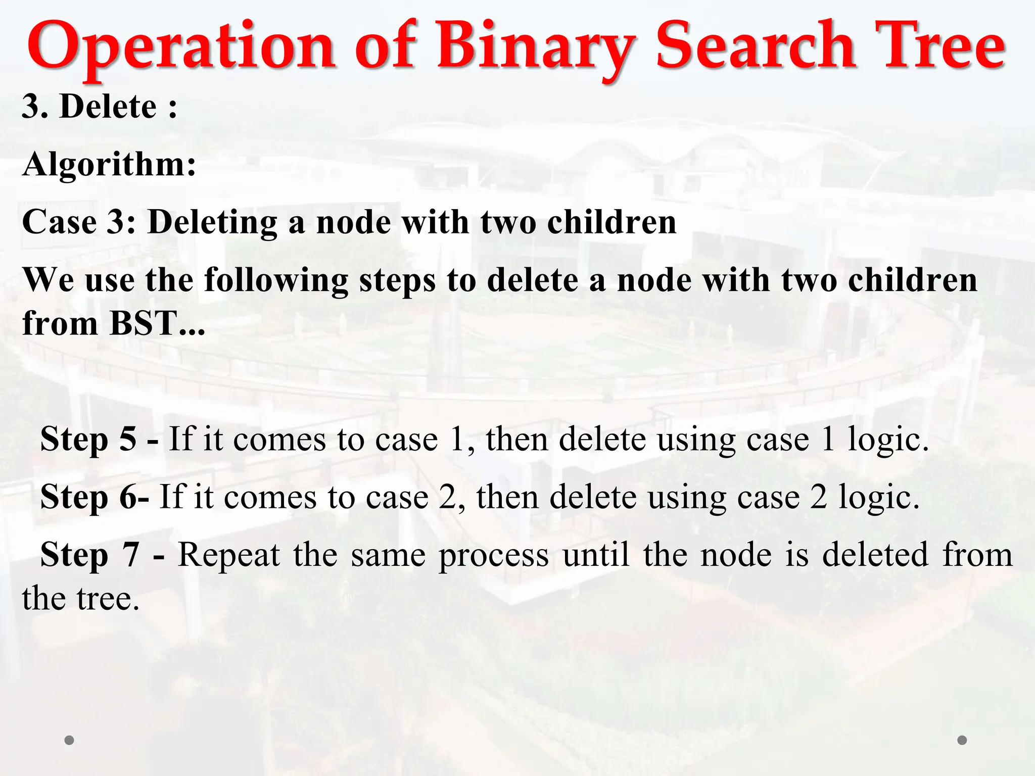 Operation of Binary Search Tree
3. Delete :
Algorithm:
Case 3: Deleting a node with two children
We use the following steps to delete a node with two children
from BST...
Step 5 - If it comes to case 1, then delete using case 1 logic.
Step 6- If it comes to case 2, then delete using case 2 logic.
Step 7 - Repeat the same process until the node is deleted from
the tree.
 