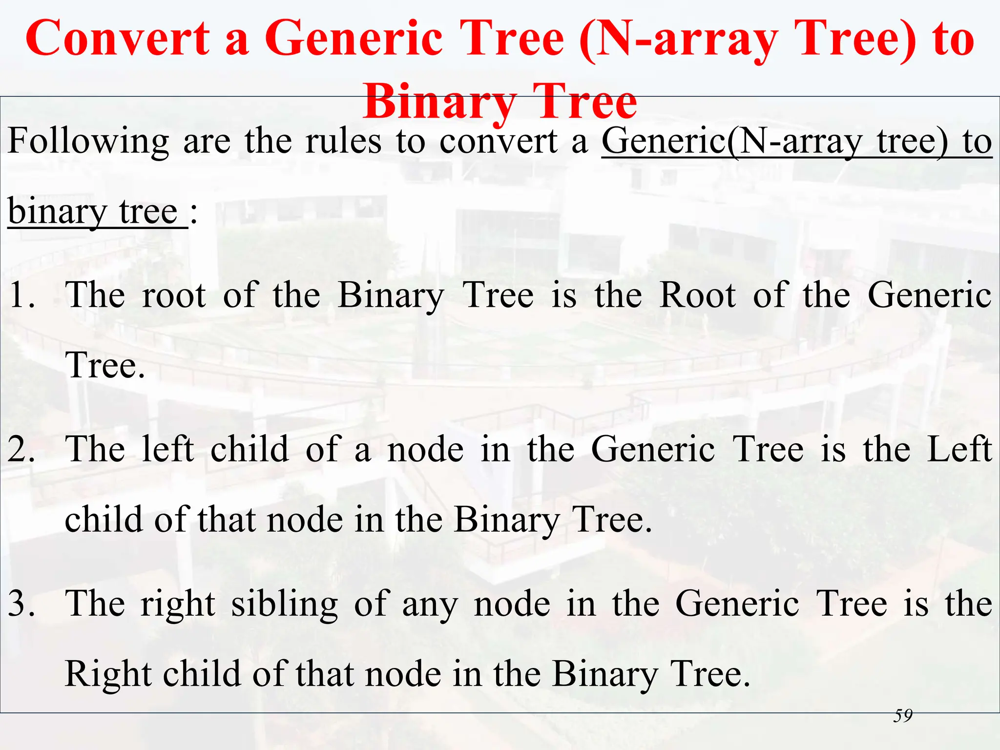 59
Convert a Generic Tree (N-array Tree) to
Binary Tree
Following are the rules to convert a Generic(N-array tree) to
binary tree :
1. The root of the Binary Tree is the Root of the Generic
Tree.
2. The left child of a node in the Generic Tree is the Left
child of that node in the Binary Tree.
3. The right sibling of any node in the Generic Tree is the
Right child of that node in the Binary Tree.
 