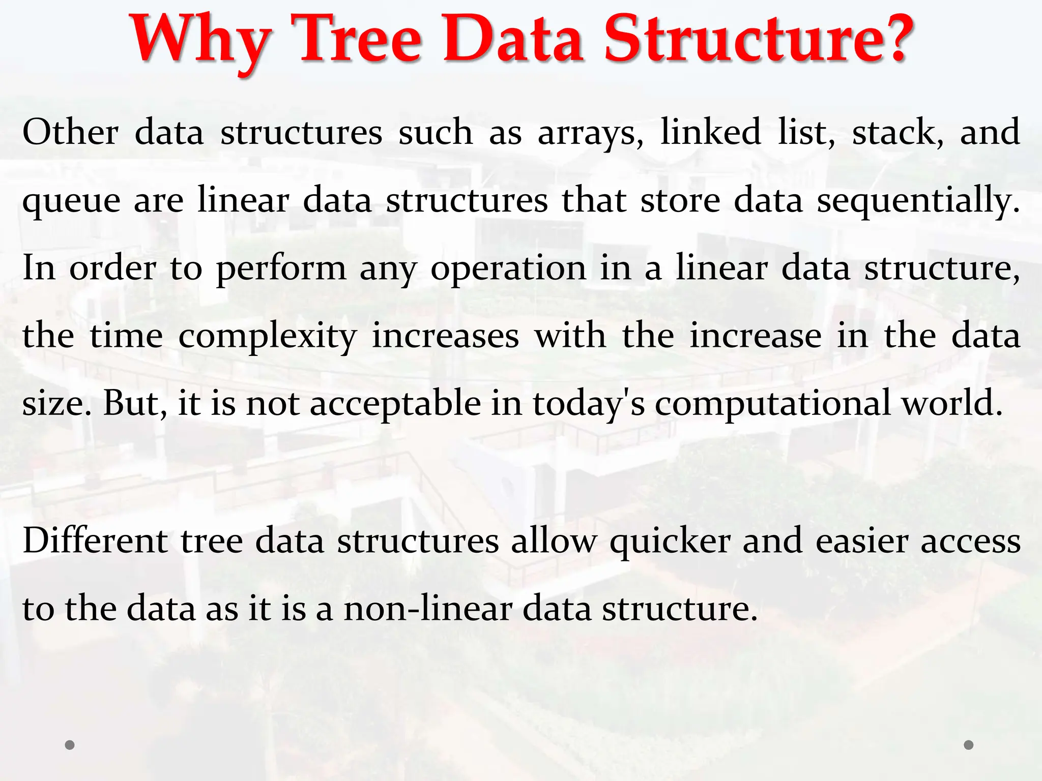 Why Tree Data Structure?
Other data structures such as arrays, linked list, stack, and
queue are linear data structures that store data sequentially.
In order to perform any operation in a linear data structure,
the time complexity increases with the increase in the data
size. But, it is not acceptable in today's computational world.
Different tree data structures allow quicker and easier access
to the data as it is a non-linear data structure.
 
