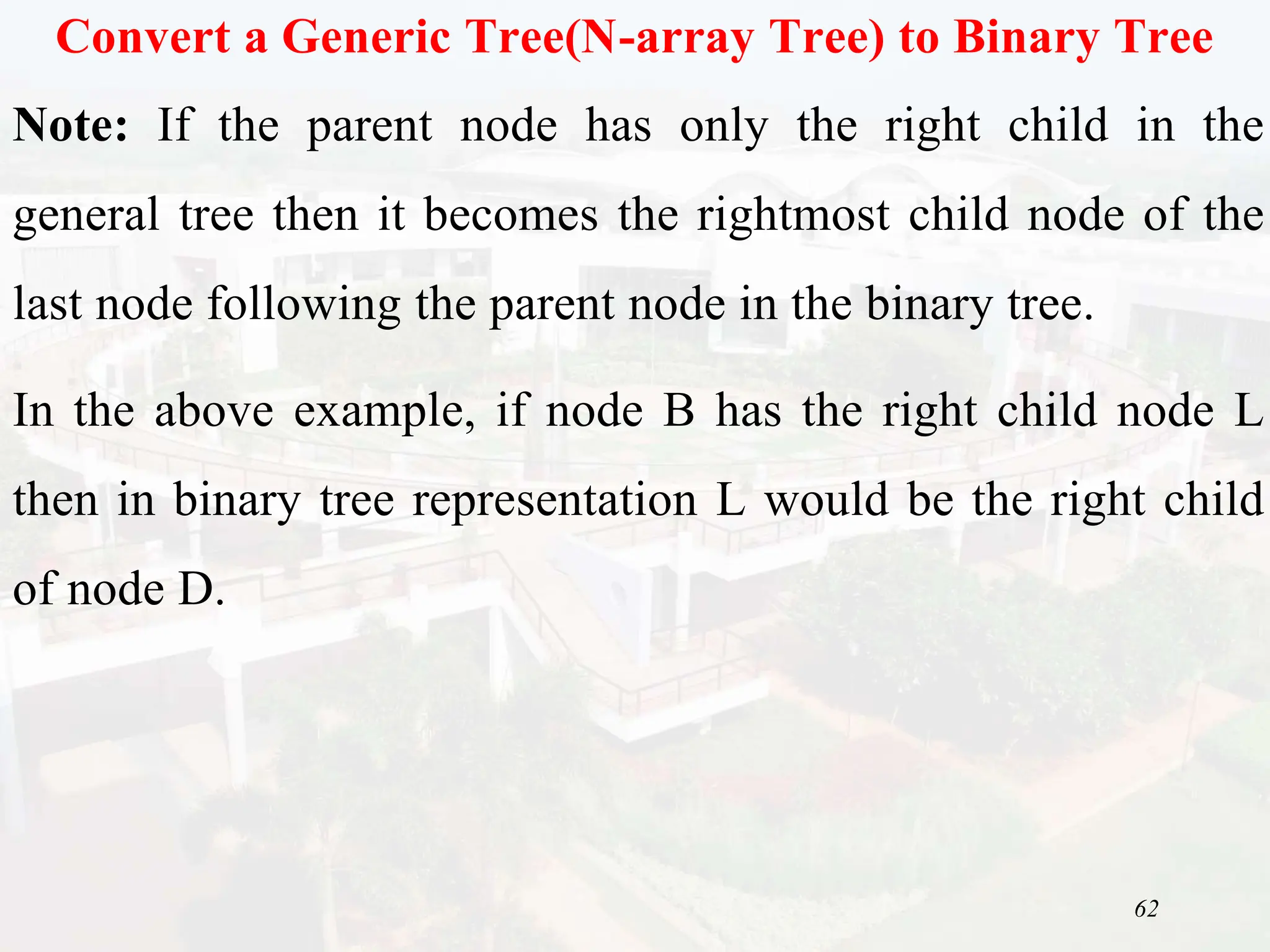 62
Convert a Generic Tree(N-array Tree) to Binary Tree
Note: If the parent node has only the right child in the
general tree then it becomes the rightmost child node of the
last node following the parent node in the binary tree.
In the above example, if node B has the right child node L
then in binary tree representation L would be the right child
of node D.
 