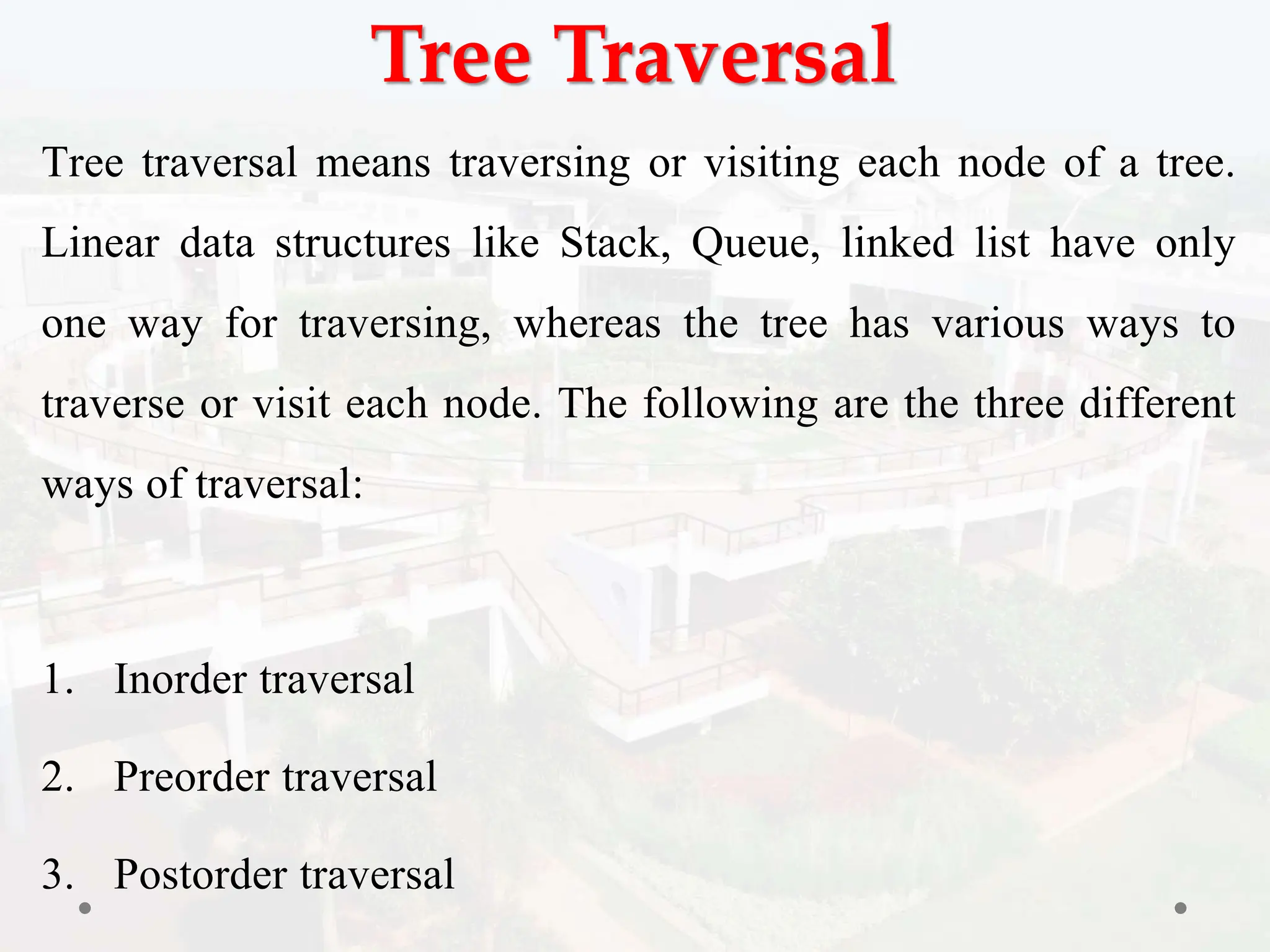 Tree Traversal
Tree traversal means traversing or visiting each node of a tree.
Linear data structures like Stack, Queue, linked list have only
one way for traversing, whereas the tree has various ways to
traverse or visit each node. The following are the three different
ways of traversal:
1. Inorder traversal
2. Preorder traversal
3. Postorder traversal
 