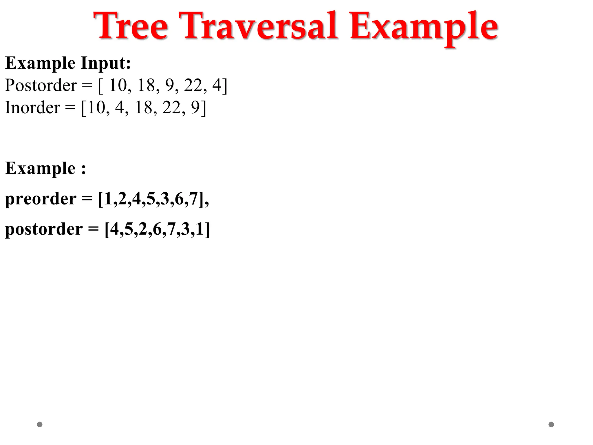 Tree Traversal Example
Example Input:
Postorder = [ 10, 18, 9, 22, 4]
Inorder = [10, 4, 18, 22, 9]
Example :
preorder = [1,2,4,5,3,6,7],
postorder = [4,5,2,6,7,3,1]
 