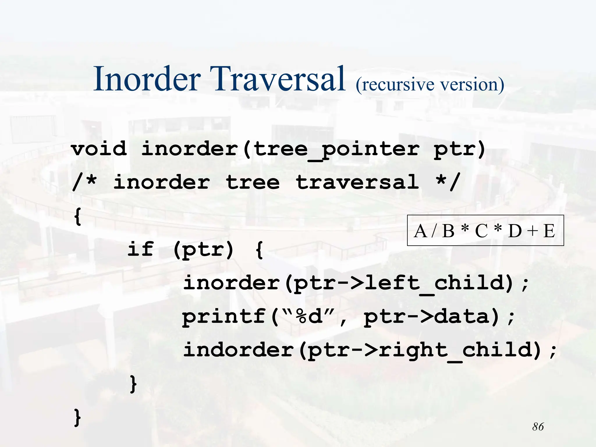 86
Inorder Traversal (recursive version)
void inorder(tree_pointer ptr)
/* inorder tree traversal */
{
if (ptr) {
inorder(ptr->left_child);
printf(“%d”, ptr->data);
indorder(ptr->right_child);
}
}
A / B * C * D + E
 