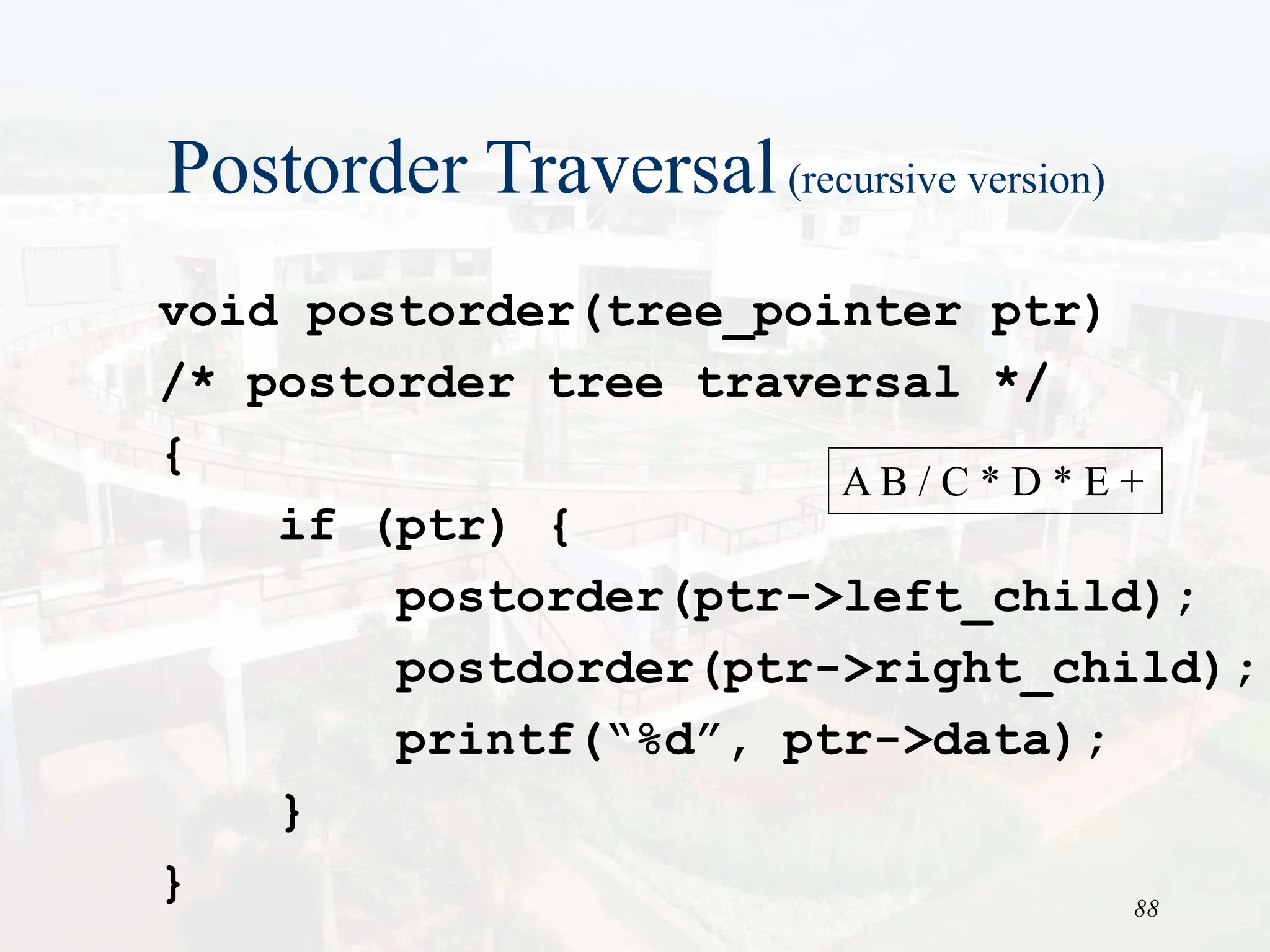88
Postorder Traversal(recursive version)
void postorder(tree_pointer ptr)
/* postorder tree traversal */
{
if (ptr) {
postorder(ptr->left_child);
postdorder(ptr->right_child);
printf(“%d”, ptr->data);
}
}
A B / C * D * E +
 