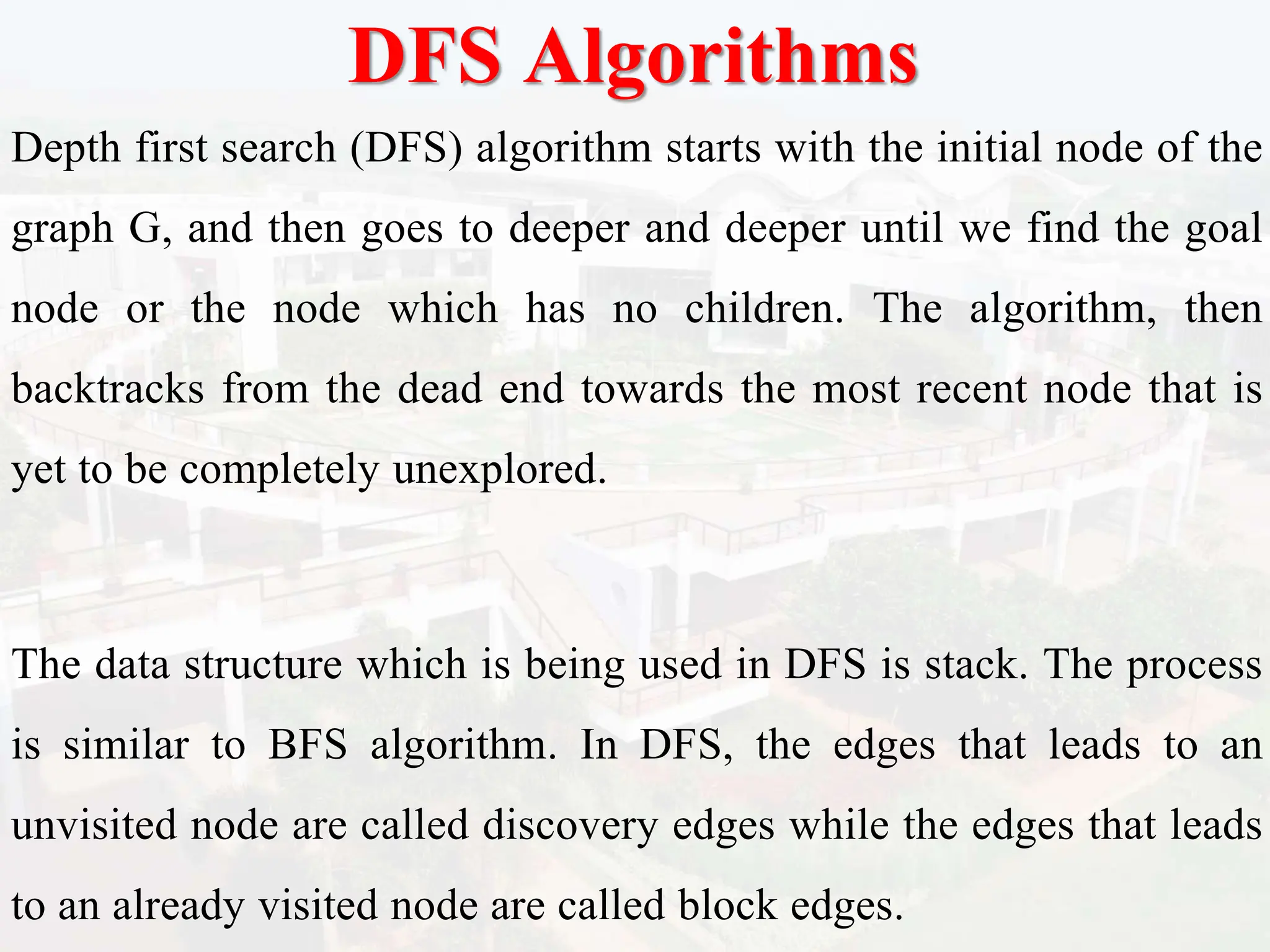 DFS Algorithms
Depth first search (DFS) algorithm starts with the initial node of the
graph G, and then goes to deeper and deeper until we find the goal
node or the node which has no children. The algorithm, then
backtracks from the dead end towards the most recent node that is
yet to be completely unexplored.
The data structure which is being used in DFS is stack. The process
is similar to BFS algorithm. In DFS, the edges that leads to an
unvisited node are called discovery edges while the edges that leads
to an already visited node are called block edges.
 