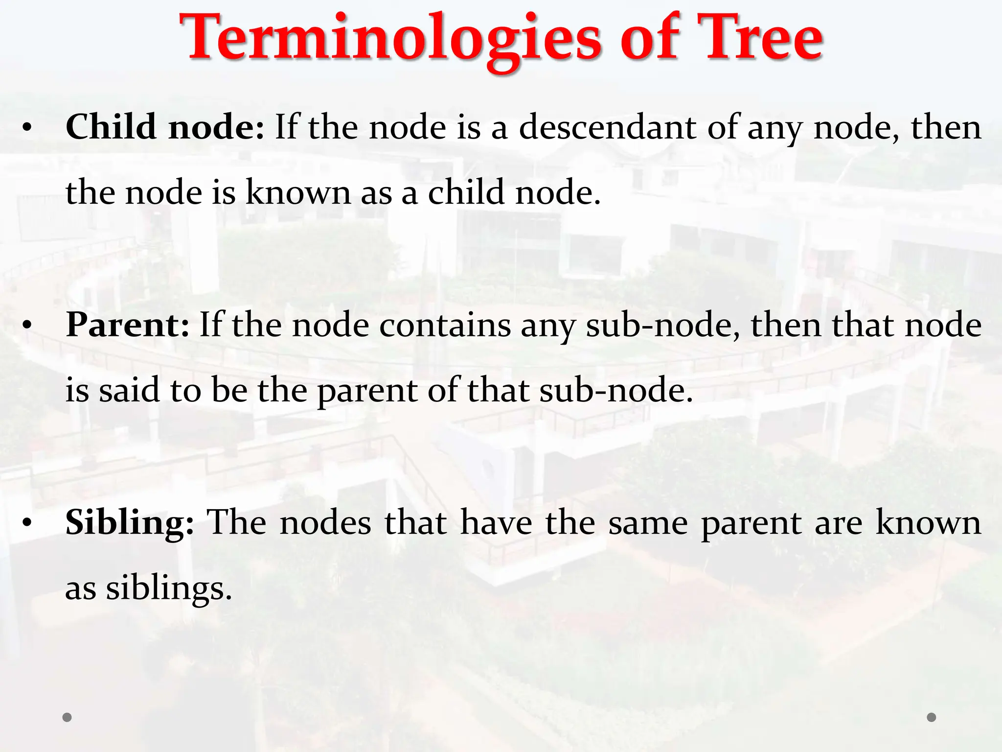 Terminologies of Tree
• Child node: If the node is a descendant of any node, then
the node is known as a child node.
• Parent: If the node contains any sub-node, then that node
is said to be the parent of that sub-node.
• Sibling: The nodes that have the same parent are known
as siblings.
 