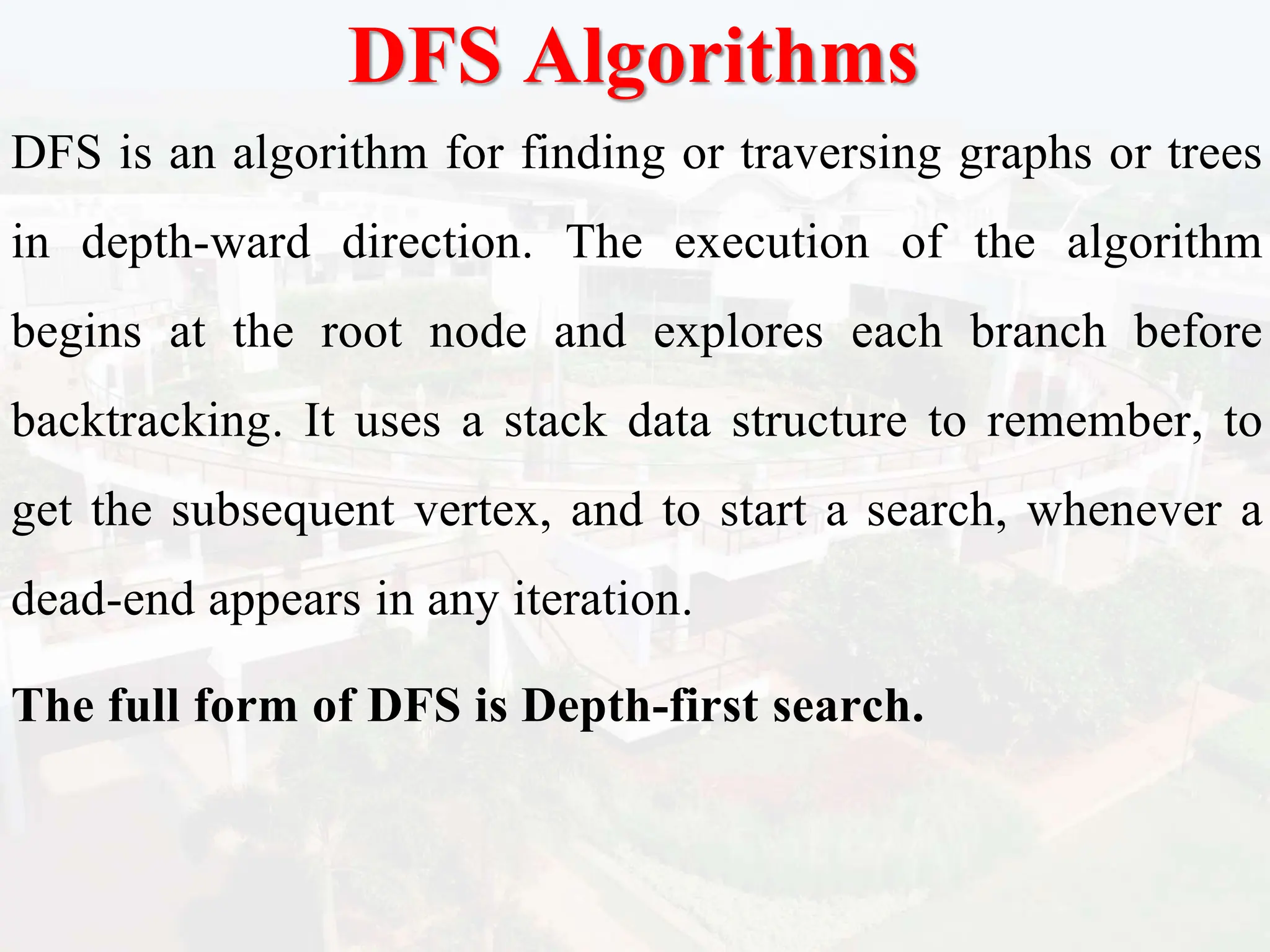 DFS Algorithms
DFS is an algorithm for finding or traversing graphs or trees
in depth-ward direction. The execution of the algorithm
begins at the root node and explores each branch before
backtracking. It uses a stack data structure to remember, to
get the subsequent vertex, and to start a search, whenever a
dead-end appears in any iteration.
The full form of DFS is Depth-first search.
 