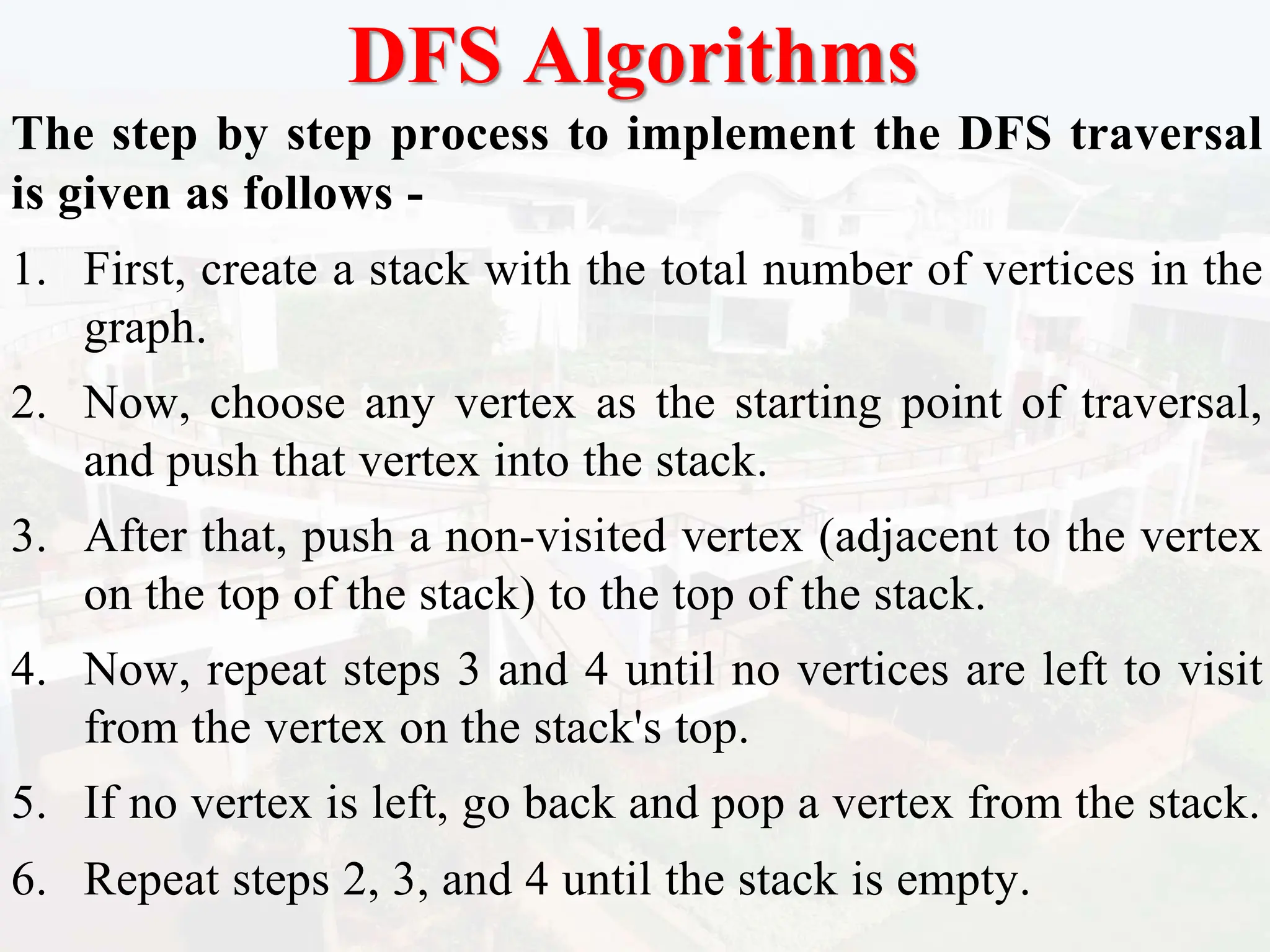 DFS Algorithms
The step by step process to implement the DFS traversal
is given as follows -
1. First, create a stack with the total number of vertices in the
graph.
2. Now, choose any vertex as the starting point of traversal,
and push that vertex into the stack.
3. After that, push a non-visited vertex (adjacent to the vertex
on the top of the stack) to the top of the stack.
4. Now, repeat steps 3 and 4 until no vertices are left to visit
from the vertex on the stack's top.
5. If no vertex is left, go back and pop a vertex from the stack.
6. Repeat steps 2, 3, and 4 until the stack is empty.
 