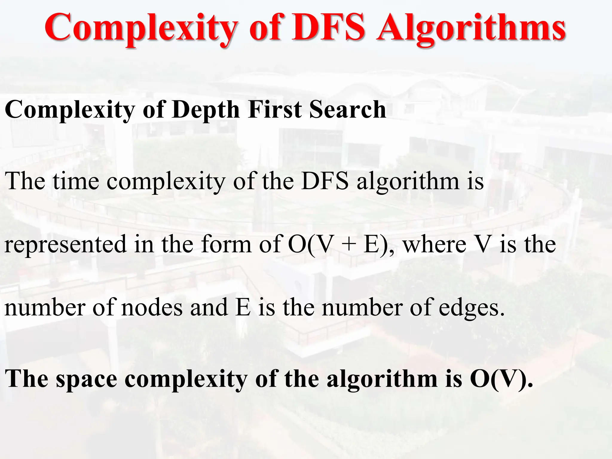 Complexity of DFS Algorithms
Complexity of Depth First Search
The time complexity of the DFS algorithm is
represented in the form of O(V + E), where V is the
number of nodes and E is the number of edges.
The space complexity of the algorithm is O(V).
 