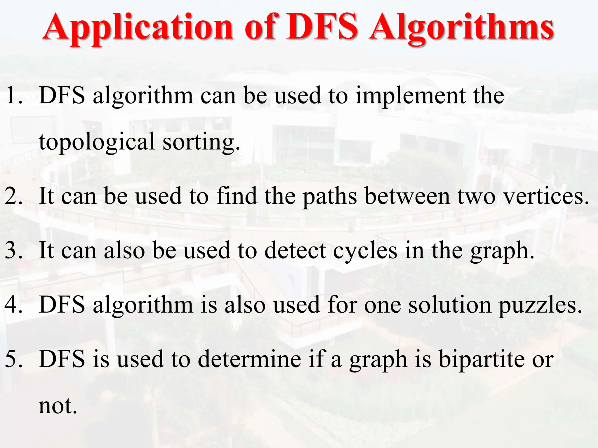 Application of DFS Algorithms
1. DFS algorithm can be used to implement the
topological sorting.
2. It can be used to find the paths between two vertices.
3. It can also be used to detect cycles in the graph.
4. DFS algorithm is also used for one solution puzzles.
5. DFS is used to determine if a graph is bipartite or
not.
 