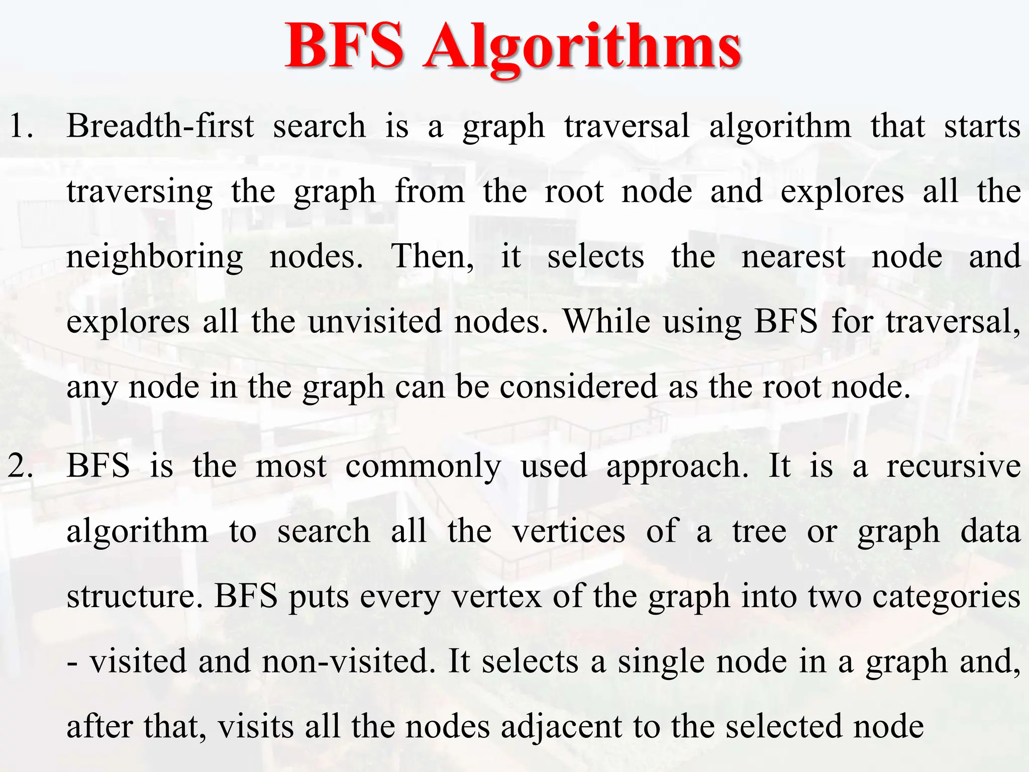 BFS Algorithms
1. Breadth-first search is a graph traversal algorithm that starts
traversing the graph from the root node and explores all the
neighboring nodes. Then, it selects the nearest node and
explores all the unvisited nodes. While using BFS for traversal,
any node in the graph can be considered as the root node.
2. BFS is the most commonly used approach. It is a recursive
algorithm to search all the vertices of a tree or graph data
structure. BFS puts every vertex of the graph into two categories
- visited and non-visited. It selects a single node in a graph and,
after that, visits all the nodes adjacent to the selected node
 