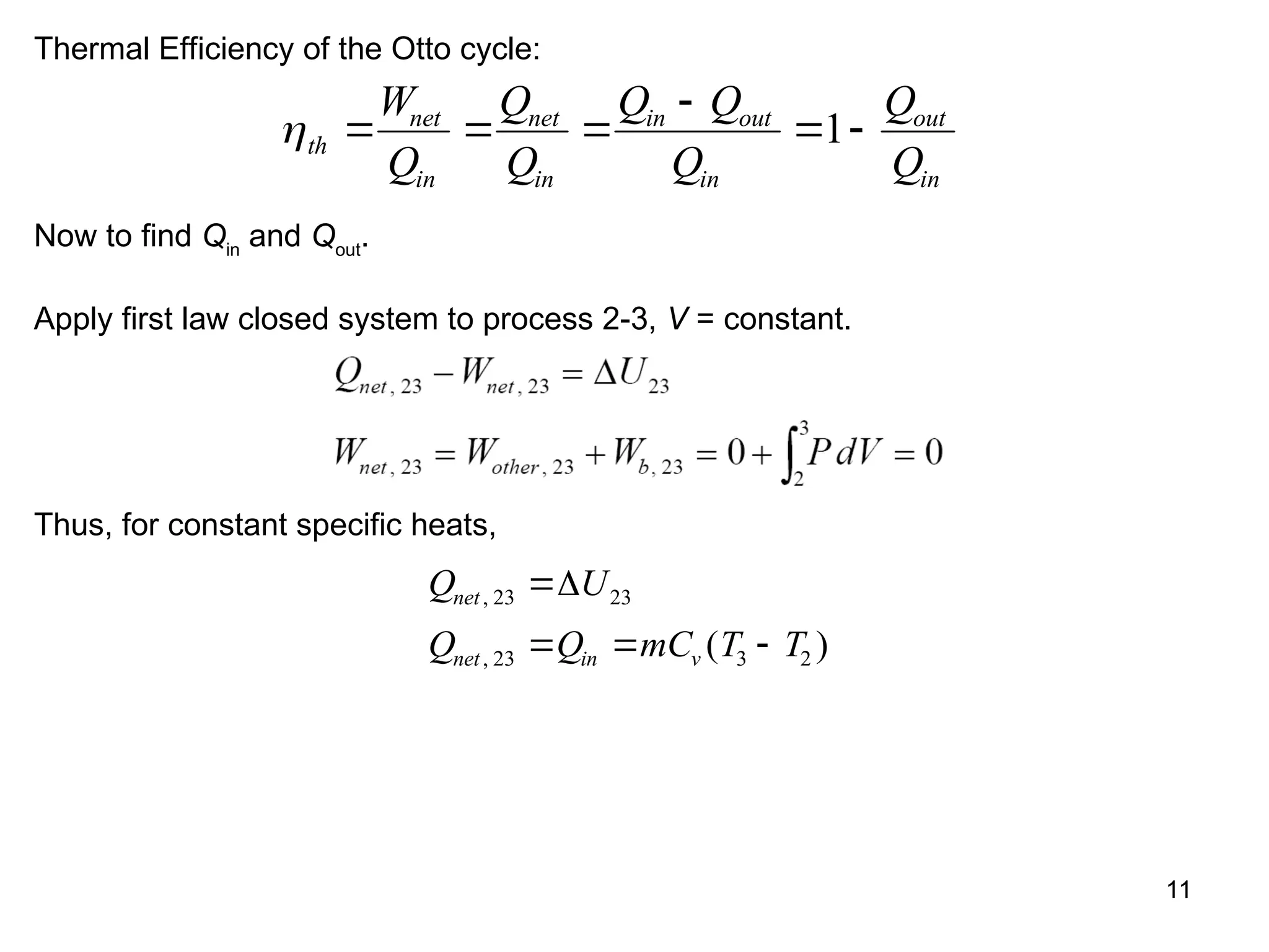 11
Thermal Efficiency of the Otto cycle:
th
net
in
net
in
in out
in
out
in
W
Q
Q
Q
Q Q
Q
Q
Q
  

 
1
Now to find Qin
and Qout
.
Apply first law closed system to process 2-3, V = constant.
Thus, for constant specific heats,
Q U
Q Q mC T T
net
net in v
,
, ( )
23 23
23 3 2

  

 