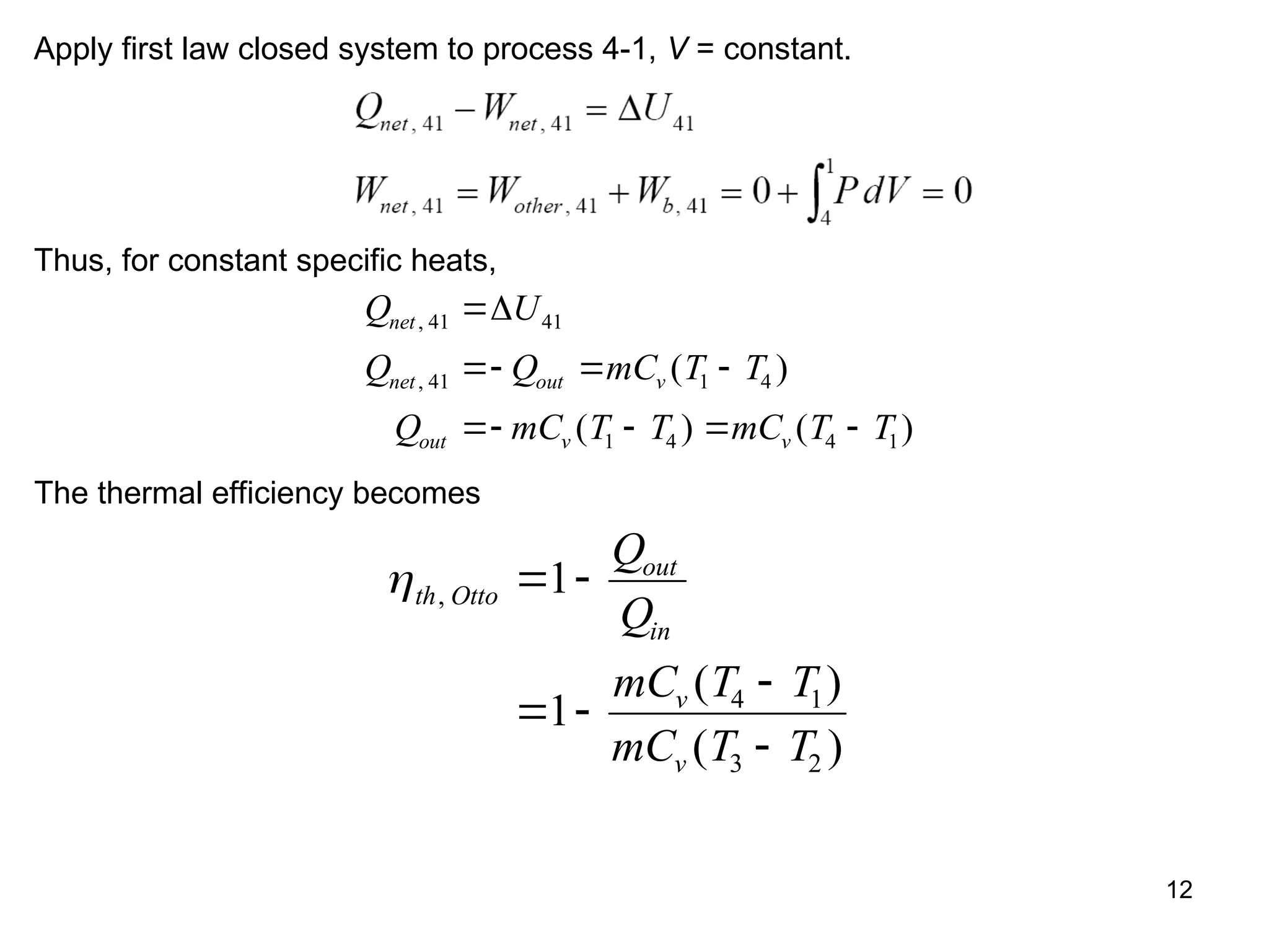 12
Apply first law closed system to process 4-1, V = constant.
Thus, for constant specific heats,
Q U
Q Q mC T T
Q mC T T mC T T
net
net out v
out v v
,
, ( )
( ) ( )
41 41
41 1 4
1 4 4 1

  
   

The thermal efficiency becomes
th Otto
out
in
v
v
Q
Q
mC T T
mC T T
,
( )
( )
 
 


1
1 4 1
3 2
 