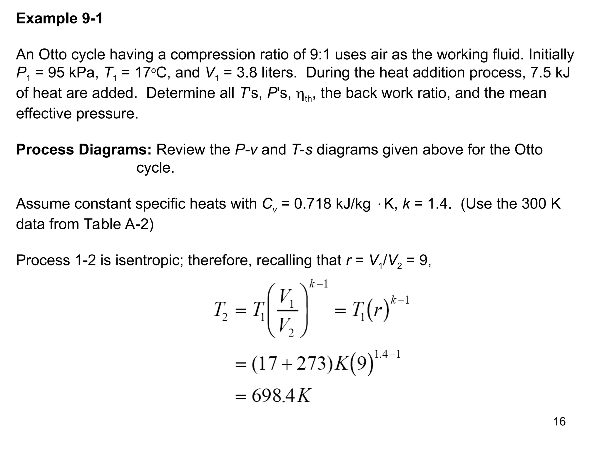 16
Example 9-1
An Otto cycle having a compression ratio of 9:1 uses air as the working fluid. Initially
P1 = 95 kPa, T1 = 17o
C, and V1 = 3.8 liters. During the heat addition process, 7.5 kJ
of heat are added. Determine all T's, P's, th, the back work ratio, and the mean
effective pressure.
Process Diagrams: Review the P-v and T-s diagrams given above for the Otto
cycle.
Assume constant specific heats with Cv = 0.718 kJ/kg K, k = 1.4. (Use the 300 K
data from Table A-2)
Process 1-2 is isentropic; therefore, recalling that r = V1/V2 = 9,
 