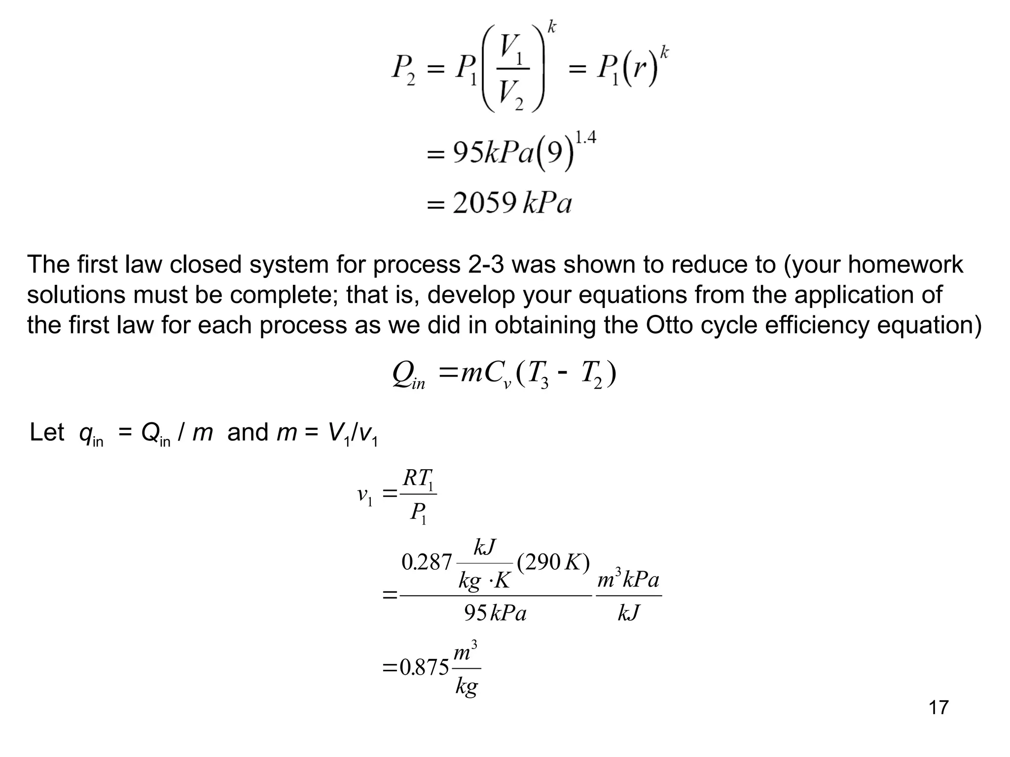17
The first law closed system for process 2-3 was shown to reduce to (your homework
solutions must be complete; that is, develop your equations from the application of
the first law for each process as we did in obtaining the Otto cycle efficiency equation)
Q mC T T
in v
 
( )
3 2
Let qin = Qin / m and m = V1/v1
v
RT
P
kJ
kg K
K
kPa
m kPa
kJ
m
kg
1
1
1
3
3
0 287 290
95
0875




. ( )
.
 