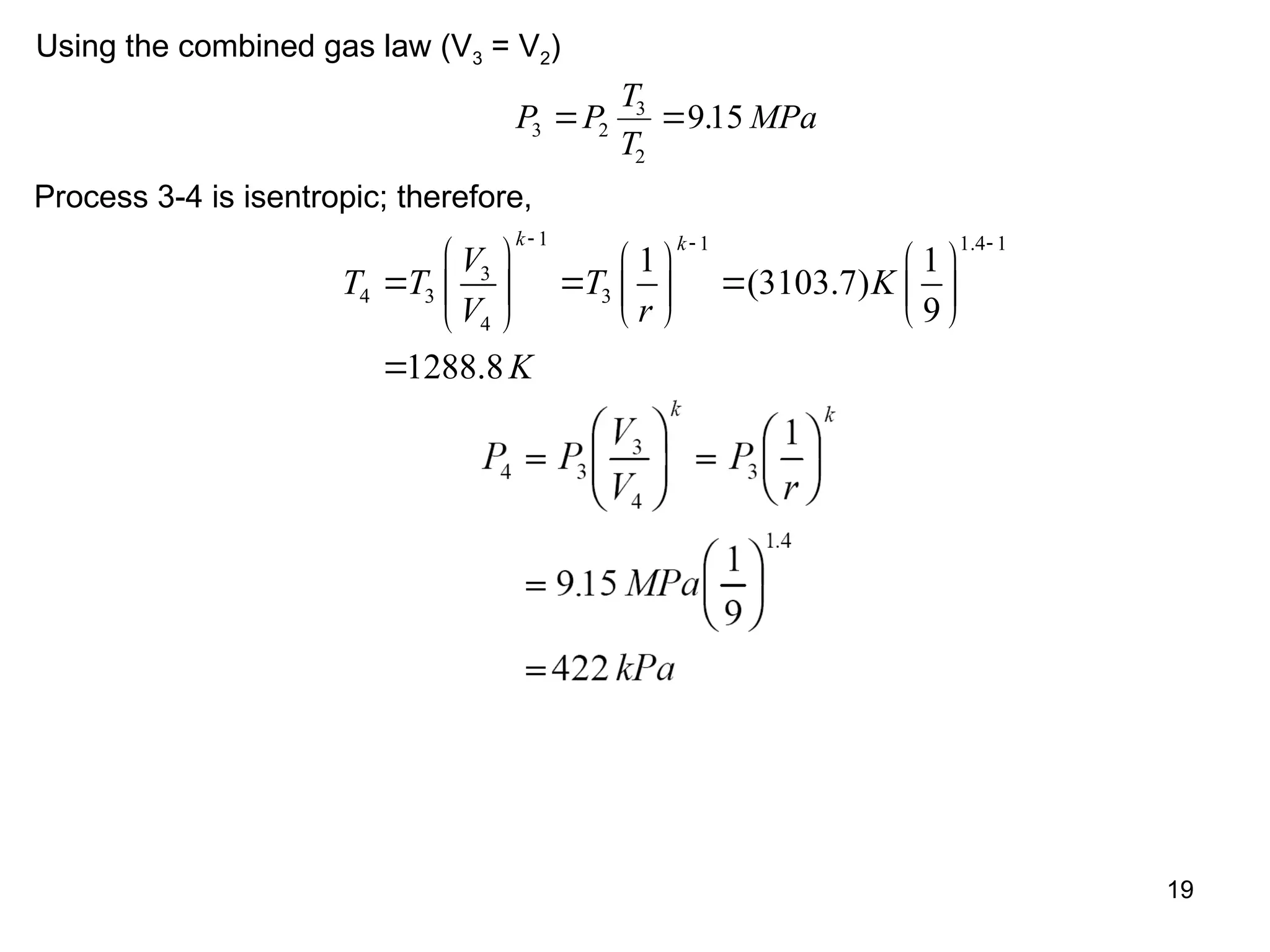 19
Using the combined gas law (V3 = V2)
P P
T
T
MPa
3 2
3
2
915
  .
Process 3-4 is isentropic; therefore,
1 1 1.4 1
3
4 3 3
4
1 1
(3103.7)
9
1288.8
k k
V
T T T K
V r
K
  
     
  
     
   
 

 