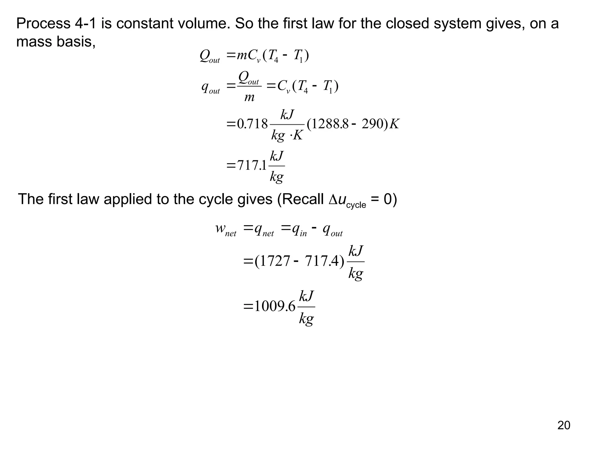 20
Process 4-1 is constant volume. So the first law for the closed system gives, on a
mass basis,
Q mC T T
q
Q
m
C T T
kJ
kg K
K
kJ
kg
out v
out
out
v
 
  




( )
( )
. ( . )
.
4 1
4 1
0 718 12888 290
7171
The first law applied to the cycle gives (Recall ucycle = 0)
w q q q
kJ
kg
kJ
kg
net net in out
  
 

( . )
.
1727 717 4
1009 6
 