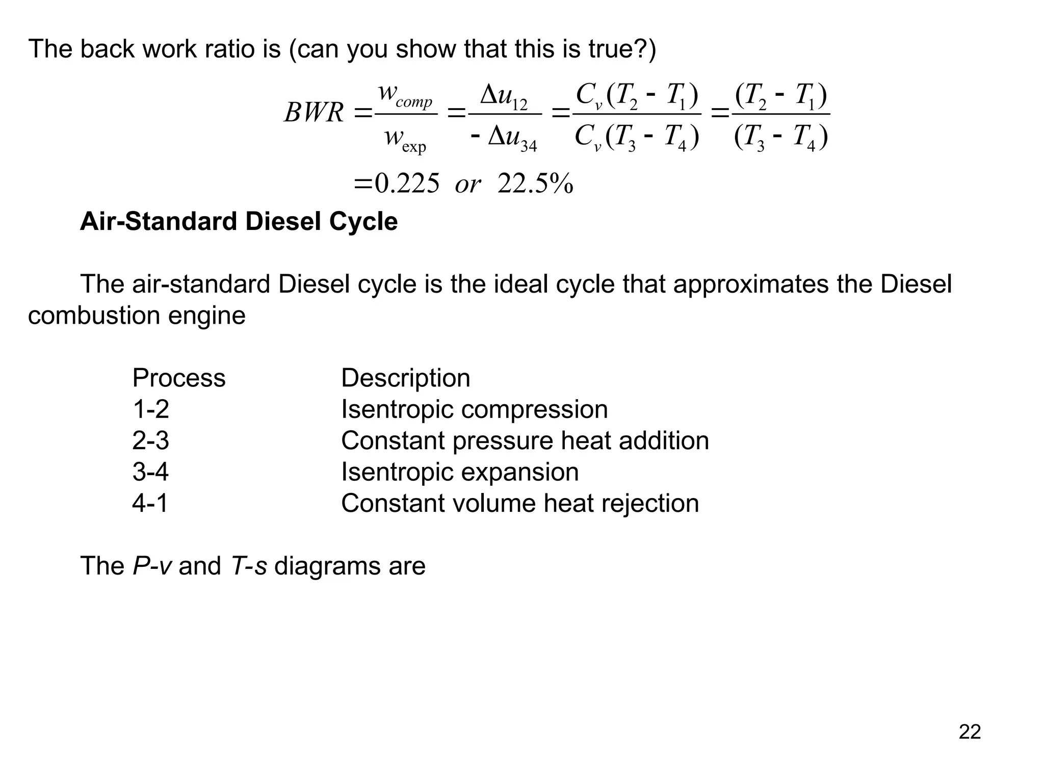 22
The back work ratio is (can you show that this is true?)
2 1
12 2 1
exp 34 3 4 3 4
( ) ( )
( ) ( )
0.225 22.5%
comp v
v
w C T T
u T T
BWR
w u C T T T T
or

 
   
   

Air-Standard Diesel Cycle
The air-standard Diesel cycle is the ideal cycle that approximates the Diesel
combustion engine
Process Description
1-2 Isentropic compression
2-3 Constant pressure heat addition
3-4 Isentropic expansion
4-1 Constant volume heat rejection
The P-v and T-s diagrams are
 
