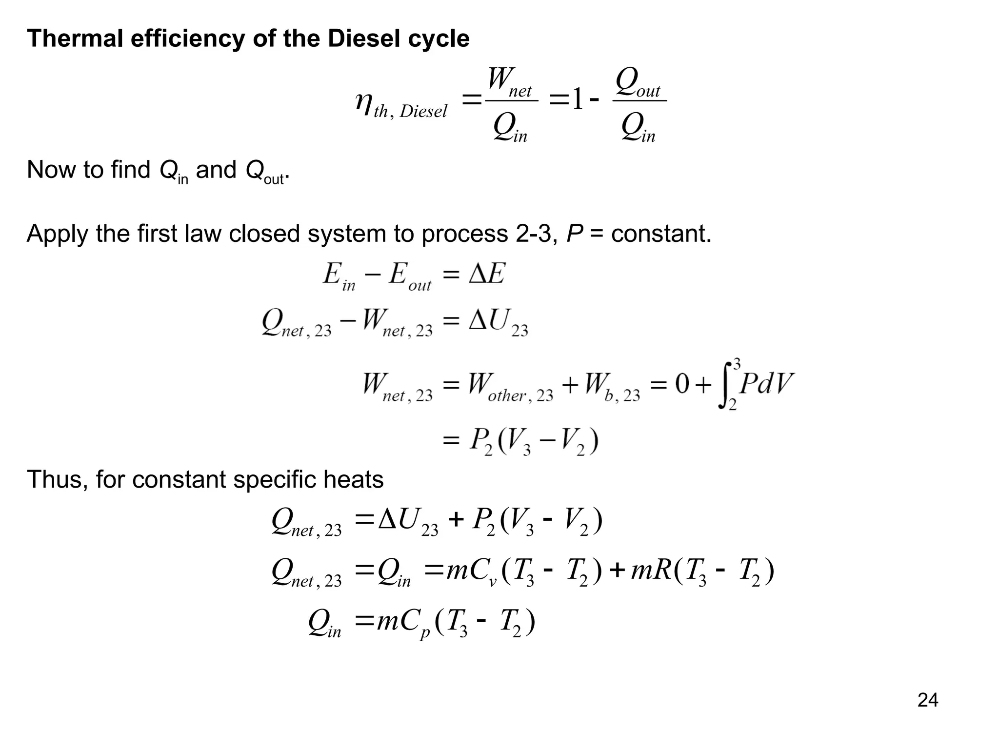 24
Thermal efficiency of the Diesel cycle
th Diesel
net
in
out
in
W
Q
Q
Q
,   
1
Now to find Qin and Qout.
Apply the first law closed system to process 2-3, P = constant.
Thus, for constant specific heats
Q U P V V
Q Q mC T T mR T T
Q mC T T
net
net in v
in p
,
,
( )
( ) ( )
( )
23 23 2 3 2
23 3 2 3 2
3 2
  
    
 

 