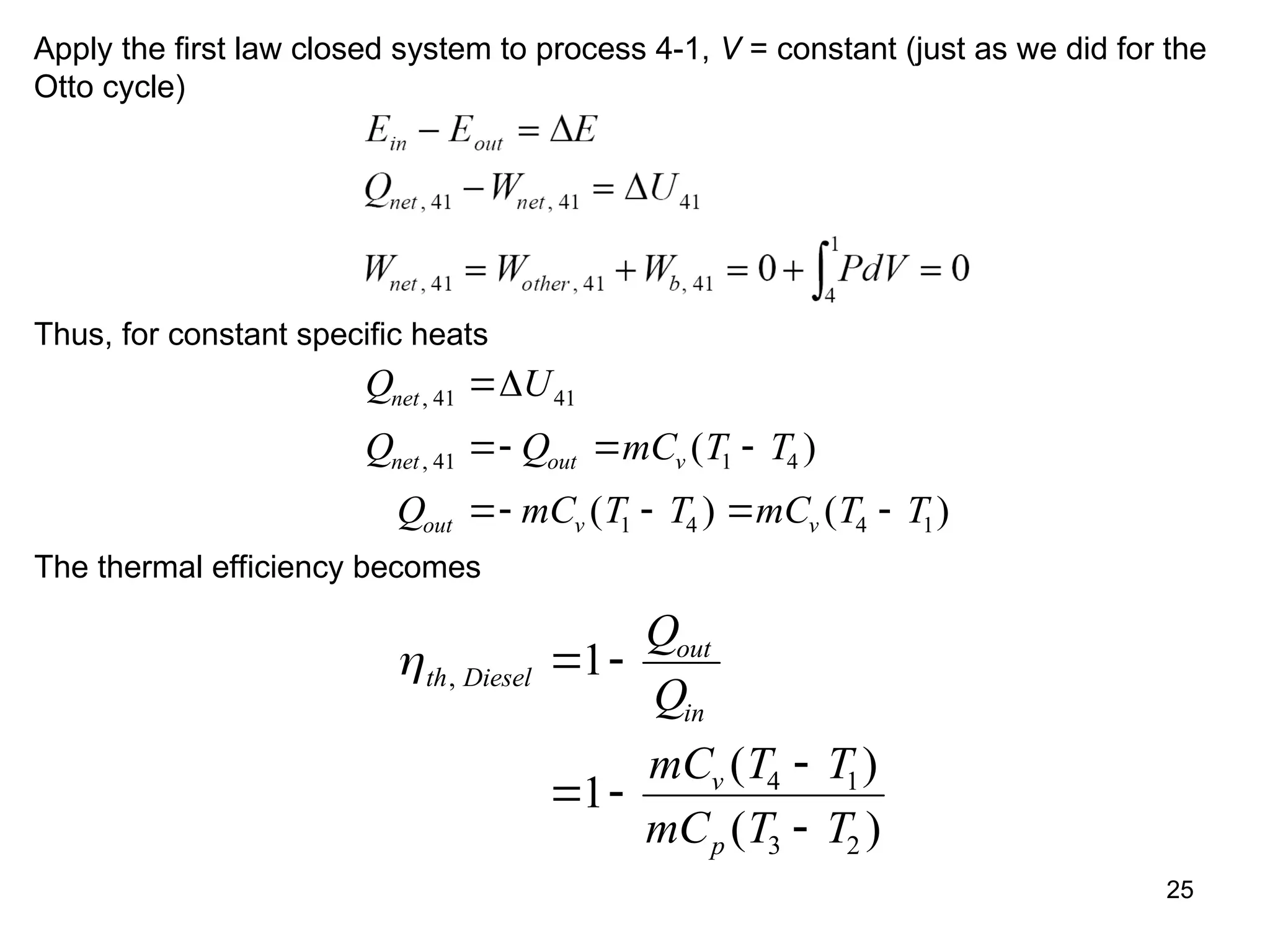 25
Apply the first law closed system to process 4-1, V = constant (just as we did for the
Otto cycle)
Thus, for constant specific heats
Q U
Q Q mC T T
Q mC T T mC T T
net
net out v
out v v
,
, ( )
( ) ( )
41 41
41 1 4
1 4 4 1

  
   

The thermal efficiency becomes
th Diesel
out
in
v
p
Q
Q
mC T T
mC T T
,
( )
( )
 
 


1
1 4 1
3 2
 