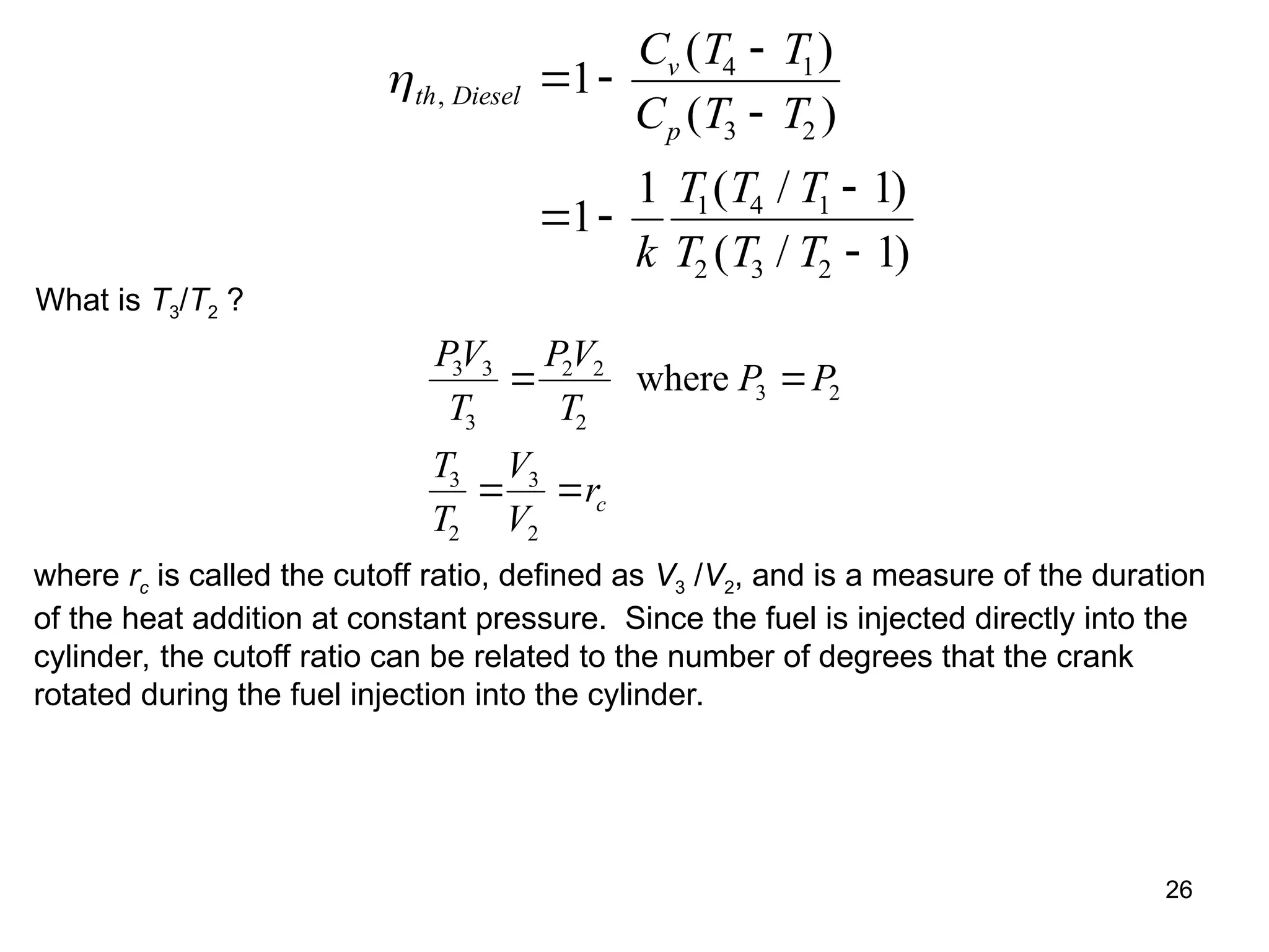 26
th Diesel
v
p
C T T
C T T
k
T T T
T T T
,
( )
( )
( / )
( / )
 


 


1
1
1 1
1
4 1
3 2
1 4 1
2 3 2
What is T3/T2 ?
PV
T
PV
T
P P
T
T
V
V
rc
3 3
3
2 2
2
3 2
3
2
3
2
 
 
where
where rc is called the cutoff ratio, defined as V3 /V2, and is a measure of the duration
of the heat addition at constant pressure. Since the fuel is injected directly into the
cylinder, the cutoff ratio can be related to the number of degrees that the crank
rotated during the fuel injection into the cylinder.
 