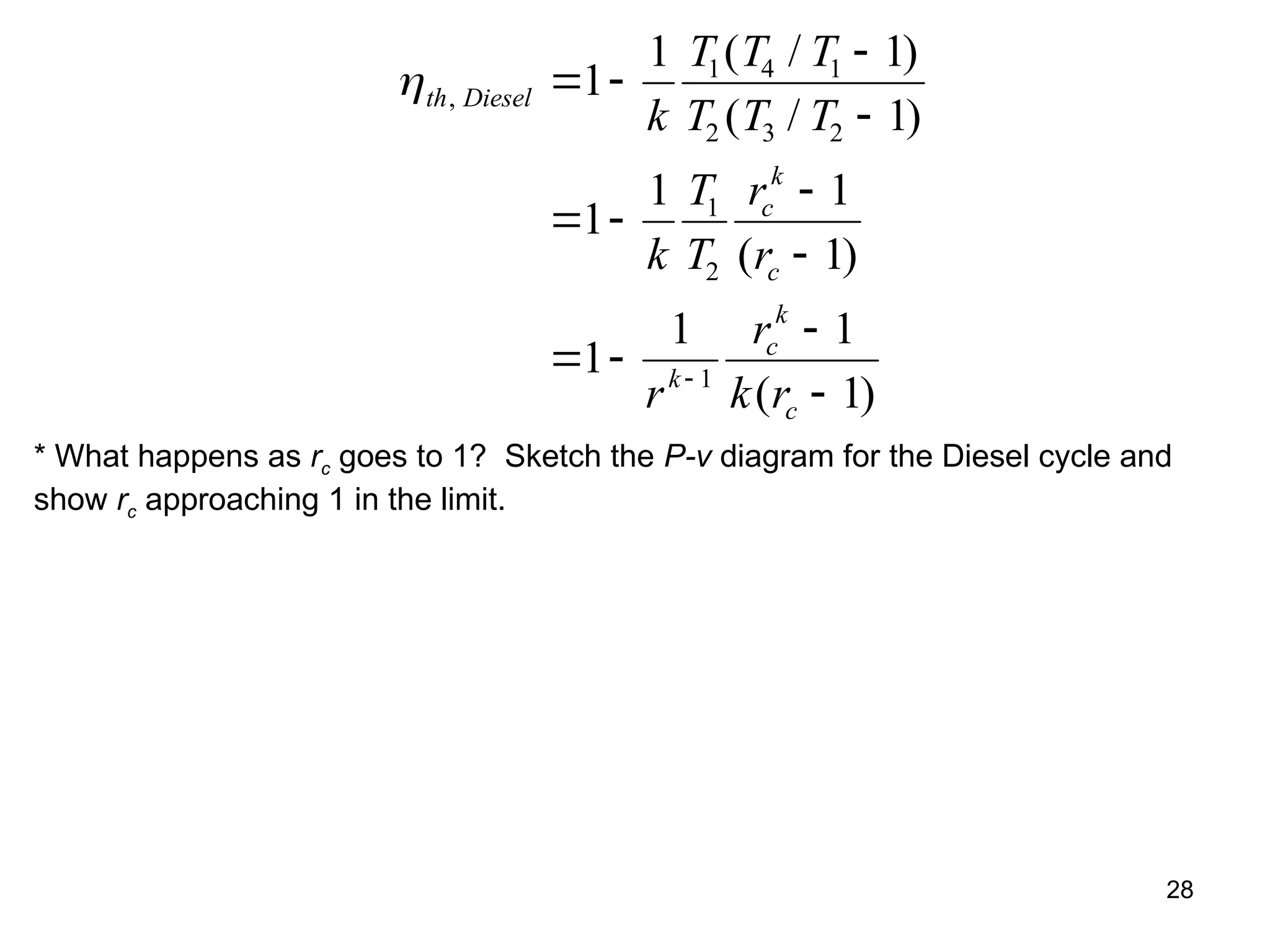 28
th Diesel
c
k
c
k
c
k
c
k
T T T
T T T
k
T
T
r
r
r
r
k r
,
( / )
( / )
( )
( )
 


 


 



1
1 1
1
1
1 1
1
1
1 1
1
1 4 1
2 3 2
1
2
1
* What happens as rc goes to 1? Sketch the P-v diagram for the Diesel cycle and
show rc approaching 1 in the limit.
 