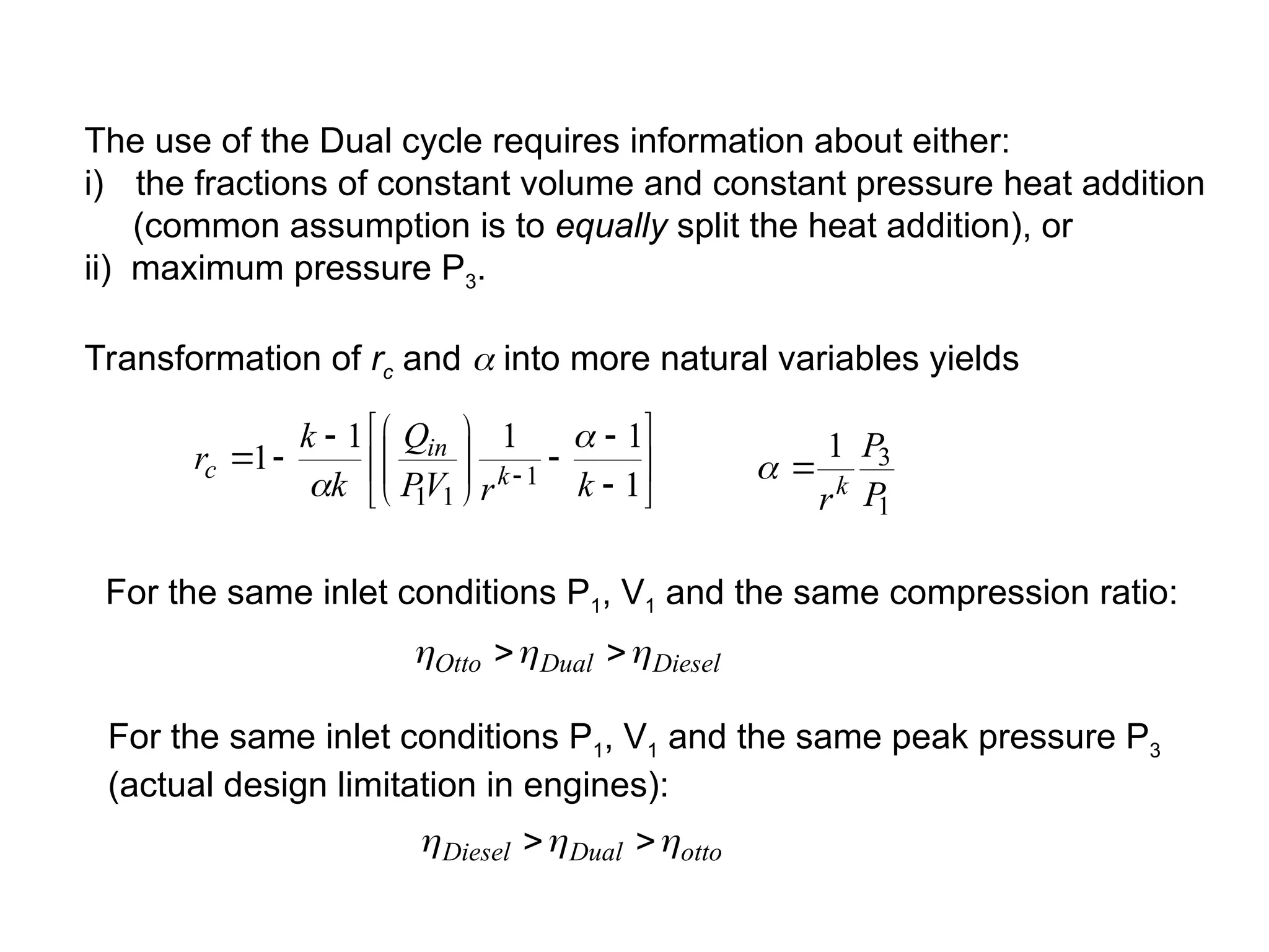 The use of the Dual cycle requires information about either:
i) the fractions of constant volume and constant pressure heat addition
(common assumption is to equally split the heat addition), or
ii) maximum pressure P3.
Transformation of rc and  into more natural variables yields



















  1
1
1
1
1 1
1
1 k
r
V
P
Q
k
k
r k
in
c


1
3
1
P
P
rk


For the same inlet conditions P1, V1 and the same compression ratio:
Diesel
Dual
Otto 

 

For the same inlet conditions P1, V1 and the same peak pressure P3
(actual design limitation in engines):
otto
Dual
Diesel 

 

 