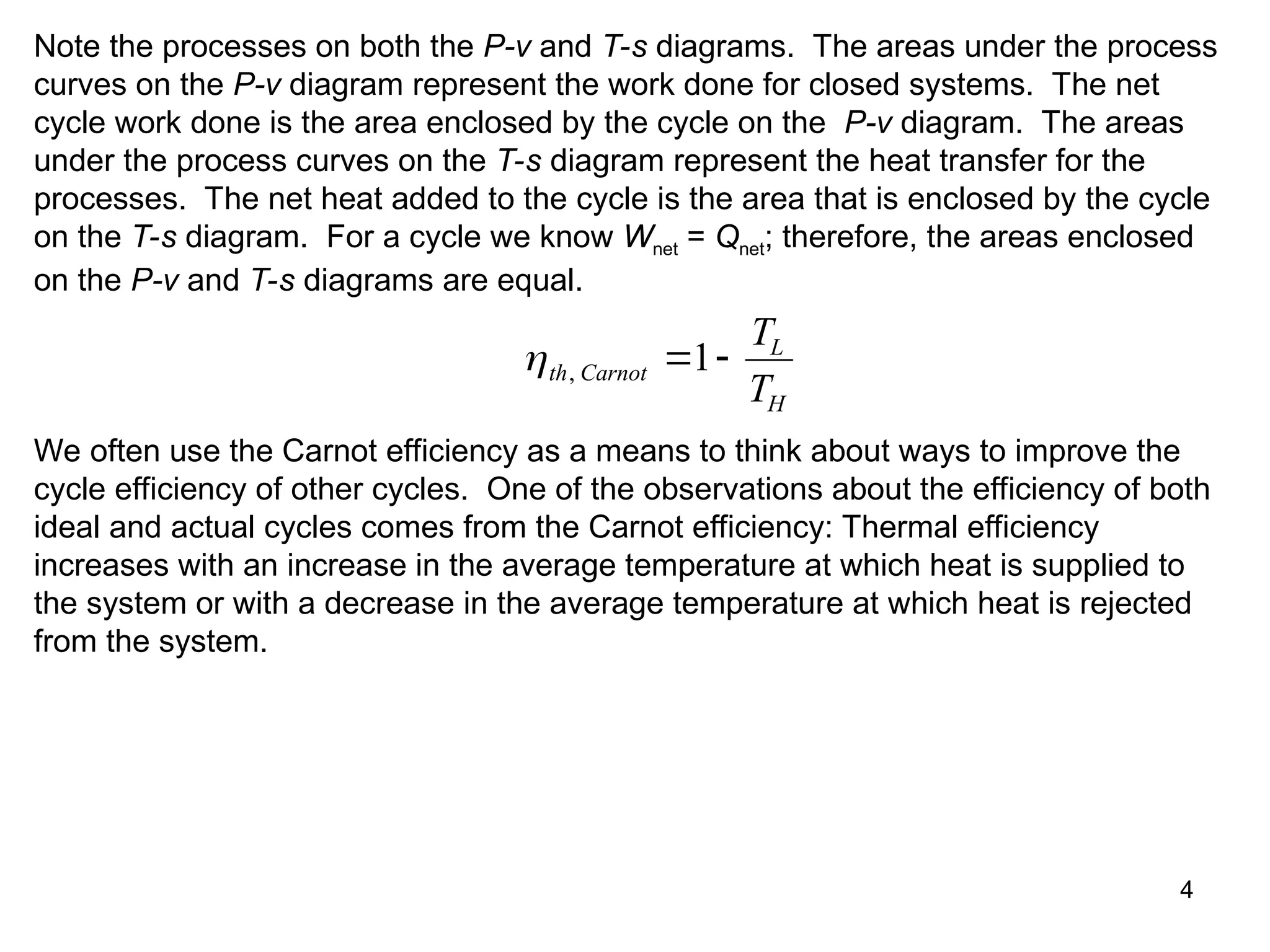 4
Note the processes on both the P-v and T-s diagrams. The areas under the process
curves on the P-v diagram represent the work done for closed systems. The net
cycle work done is the area enclosed by the cycle on the P-v diagram. The areas
under the process curves on the T-s diagram represent the heat transfer for the
processes. The net heat added to the cycle is the area that is enclosed by the cycle
on the T-s diagram. For a cycle we know Wnet = Qnet; therefore, the areas enclosed
on the P-v and T-s diagrams are equal.
th Carnot
L
H
T
T
,  
1
We often use the Carnot efficiency as a means to think about ways to improve the
cycle efficiency of other cycles. One of the observations about the efficiency of both
ideal and actual cycles comes from the Carnot efficiency: Thermal efficiency
increases with an increase in the average temperature at which heat is supplied to
the system or with a decrease in the average temperature at which heat is rejected
from the system.
 