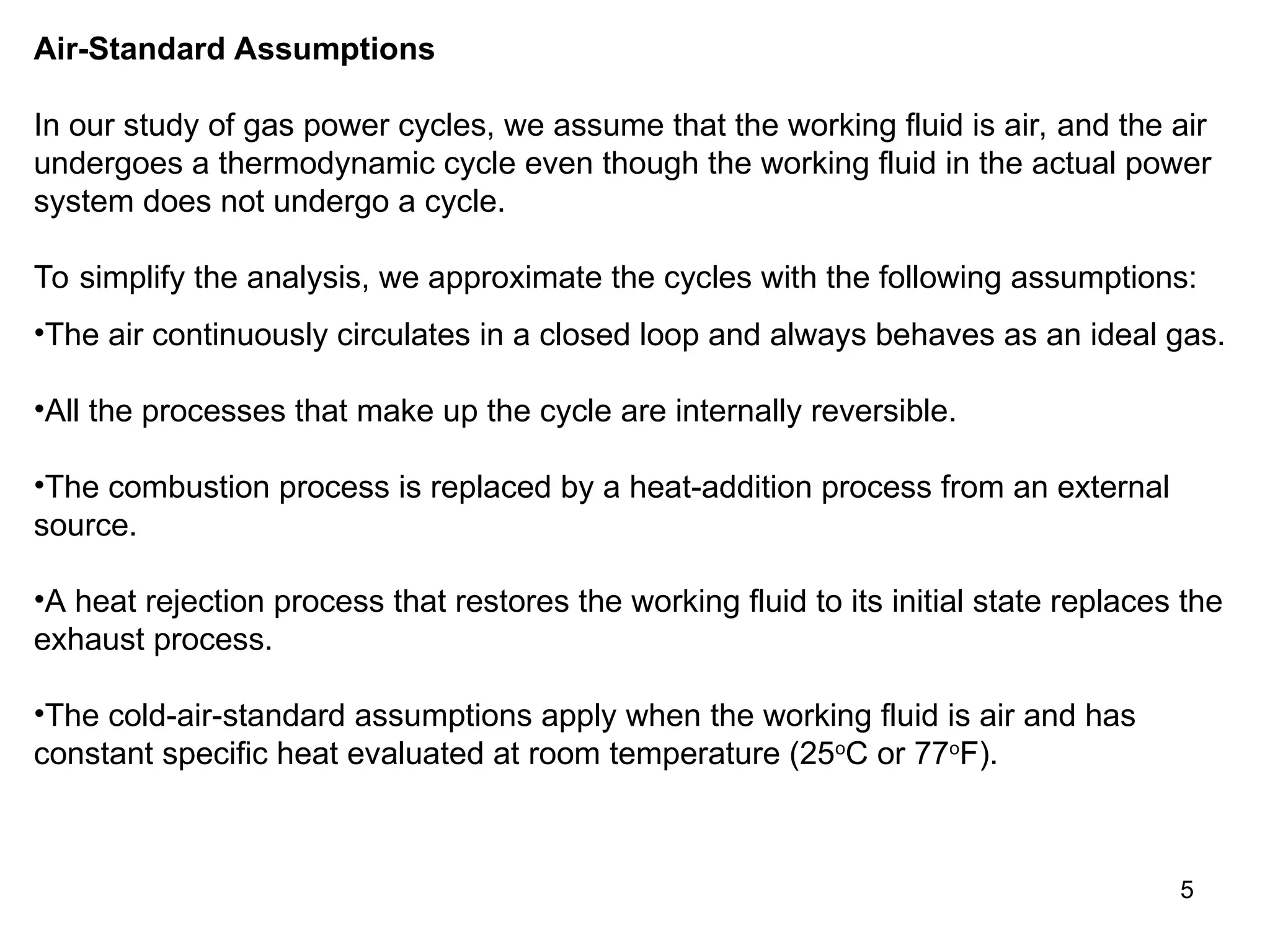 5
Air-Standard Assumptions
In our study of gas power cycles, we assume that the working fluid is air, and the air
undergoes a thermodynamic cycle even though the working fluid in the actual power
system does not undergo a cycle.
To simplify the analysis, we approximate the cycles with the following assumptions:
•The air continuously circulates in a closed loop and always behaves as an ideal gas.
•All the processes that make up the cycle are internally reversible.
•The combustion process is replaced by a heat-addition process from an external
source.
•A heat rejection process that restores the working fluid to its initial state replaces the
exhaust process.
•The cold-air-standard assumptions apply when the working fluid is air and has
constant specific heat evaluated at room temperature (25o
C or 77o
F).
 