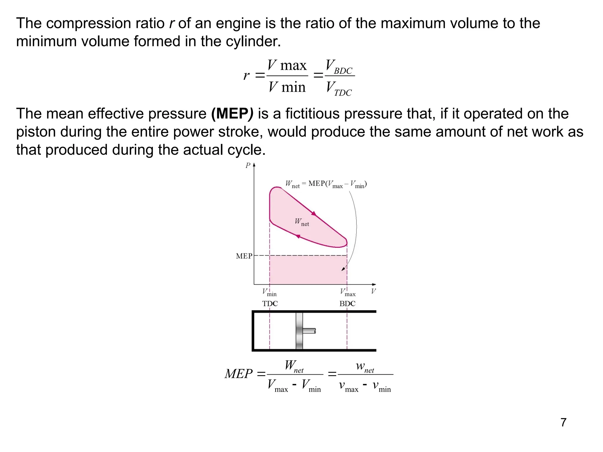 7
The compression ratio r of an engine is the ratio of the maximum volume to the
minimum volume formed in the cylinder.
r
V
V
V
V
BDC
TDC
 
max
min
The mean effective pressure (MEP) is a fictitious pressure that, if it operated on the
piston during the entire power stroke, would produce the same amount of net work as
that produced during the actual cycle.
MEP
W
V V
w
v v
net net




max min max min
 