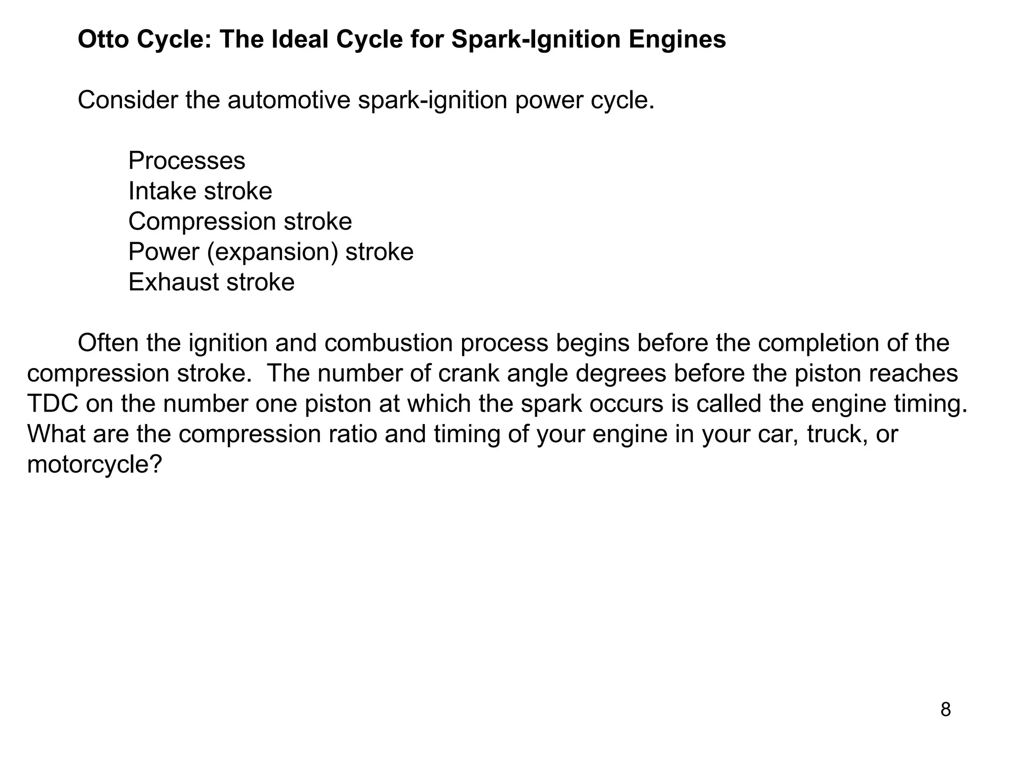 8
Otto Cycle: The Ideal Cycle for Spark-Ignition Engines
Consider the automotive spark-ignition power cycle.
Processes
Intake stroke
Compression stroke
Power (expansion) stroke
Exhaust stroke
Often the ignition and combustion process begins before the completion of the
compression stroke. The number of crank angle degrees before the piston reaches
TDC on the number one piston at which the spark occurs is called the engine timing.
What are the compression ratio and timing of your engine in your car, truck, or
motorcycle?
 