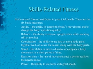 Skills-Related Fitness Skills-related fitness contributes to your total health. These are the six basic measures: Agility – the ability to control the body’s movements and to change the body’s position quickly. Balance – the ability to remain  upright either while standing still or moving. Coordination – the ability to use two or more body parts together well, or to use the senses along with the body parts. Speed – the ability to move a distance or complete a body movement in a short period of time. Reaction time – the rate of movement once a person realizes the need to move. Power – the ability to use force with great speed. 